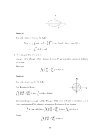 E
T
x
y
r
r
b
a
γ
I
Resolu¸c˜ao:
Seja γ(t) = (a cos t , b sen t), t ∈ [0, 2π]
´Area =
1
2 γ
x dy − y dx =
1
2
2π
0
(a cos t · b cos t + b sen t · a sen t)dt =
=
1
2
2π
0
ab dt = π ab
4. D = {(x, y) ∈ R2 / x2 + y2 ≤ 1}
A(x, y) = A(r), B(x, y) = B(r) ; fun¸c˜oes de classe C1 que dependem somente da distˆancia
r `a origem.
Prove que
D
∂B
∂x
−
∂A
∂y
dx dy = 0 .
Resolu¸c˜ao:
x
y
γ
D
E
T
U
Seja γ(t) = (cos t , sen t), t ∈ [0, 2π]
Pelo Teorema de Green,
D
∂B
∂x
−
∂A
∂y
dx dy =
γ
A(1)dx + B(1)dy
Considerando agora A(x, y) = A(1) e B(x, y) = B(1), (x, y) ∈ D (isto ´e, estendemos A e B
como constantes em D ) e aplicando novamente o Teorema de Green obtemos
γ
A(1)dx + B(1)dy =
D
∂B
∂x
−
∂A
∂y
dx dy =
D
0 dx dy = 0
Assim:
D
∂B
∂x
−
∂A
∂y
dx dy = 0
30
 