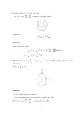 5. Considere F(x, y) = A(x, y)i + B(x, y)j
A, B ∈ C1 com
∂B
∂x
=
∂A
∂y
na regi˜ao S hachurada abaixo.
S
γ2
γ1


©
T
Prove que:
γ1
F q dr =
γ2
F q dr
Resolu¸c˜ao:
Pelo Teorema de Green:
γ2
F q dr −
γ1
F q dr =
S
∂B
∂x
−
∂A
∂y
dx dy = 0
∴
γ2
F q dr =
γ1
F q dr
6. Considere F(x, y) =
−y
x2 + y2
· i +
x
x2 + y2
· j , (x, y) = (0, 0) e Γ(t) = (2 cos t , 3 sen t),
t ∈ [0, 2π].
Calcular
Γ
F q dr .
Γ
x
3
2
y
E
T
#
Resolu¸c˜ao:
Torna-se dif´ıcil calcular diretamente.
Ainda: n˜ao podemos aplicar diretamente o Teorema de Green.
Observamos que
∂B
∂x
=
∂A
∂y
na regi˜ao hachurada ao lado.
31
 