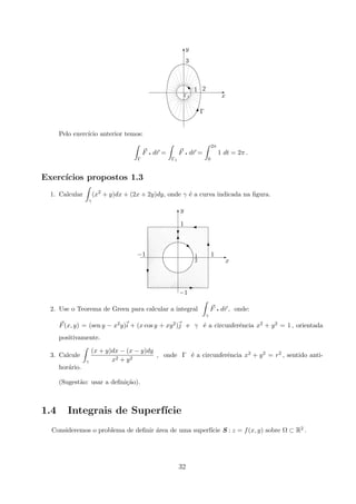 Γ
x
3
1 2
y
E
T


Γ1
#
s
Pelo exerc´ıcio anterior temos:
Γ
F q dr =
Γ1
F q dr =
2π
0
1 dt = 2π .
Exerc´ıcios propostos 1.3
1. Calcular
γ
(x2
+ y)dx + (2x + 2y)dy, onde γ ´e a curva indicada na ﬁgura.
−1
x
11
2
−1
1
y
‚
c
T
'
T
E
c
T
E
2. Use o Teorema de Green para calcular a integral
γ
F q dr , onde:
F(x, y) = (sen y − x2y)i + (x cos y + xy2)j e γ ´e a circunferˆencia x2 + y2 = 1 , orientada
positivamente.
3. Calcule
γ
(x + y)dx − (x − y)dy
x2 + y2
, onde Γ ´e a circunferˆencia x2 + y2 = r2 , sentido anti-
hor´ario.
(Sugest˜ao: usar a deﬁni¸c˜ao).
1.4 Integrais de Superf´ıcie
Consideremos o problema de deﬁnir ´area de uma superf´ıcie S : z = f(x, y) sobre Ω ⊂ R2 .
32
 