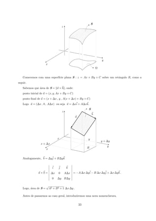 y
Ω
x
B S
z
z
z
%
T
Comecemos com uma superf´ıcie plana S : z = Ax + By + C sobre um retˆangulo R, como a
seguir.
Sabemos que ´area de S = a × b , onde:
ponto inicial de a = (x, y, Ax + By + C)
ponto ﬁnal de a = (x + ∆x , y , A(x + ∆x) + By + C)
Logo a = (∆x , 0 , A∆x) ou seja a = ∆xi + A∆xk.
y
Rx
x + ∆x
x
b
z
y
y + ∆y
E S
a
z
%
T
G
j
Analogamente, b = ∆yj + B∆yk
a × b =
i j k
∆x 0 A∆x
0 ∆y B∆y
= −A ∆x ∆yi − B ∆x ∆yj + ∆x ∆yk .
Logo, ´area de S =
√
A2 + B2 + 1 ∆x ∆y .
Antes de passarmos ao caso geral, introduziremos uma nova nomenclatura.
33
 