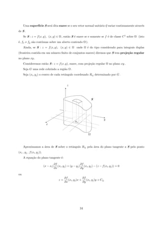 Uma superf´ıcie S ser´a dita suave se o seu vetor normal unit´ario η variar continuamente atrav´es
de S .
Se S : z = f(x, y), (x, y) ∈ Ω , ent˜ao S ´e suave se e somente se f ´e de classe C1 sobre Ω (isto
´e, fx e fy s˜ao cont´ınuas sobre um aberto contendo Ω ).
Ainda, se S : z = f(x, y), (x, y) ∈ Ω onde Ω ´e do tipo considerado para integrais duplas
(fronteira contida em um n´umero ﬁnito de conjuntos suaves) diremos que S tem proje¸c˜ao regular
no plano xy .
Consideremos ent˜ao S : z = f(x, y), suave, com proje¸c˜ao regular Ω no plano xy .
Seja G uma rede cobrindo a regi˜ao Ω .
Seja (xi, yj) o centro de cada retˆangulo coordenado Rij determinado por G .
S
Rij
Ω
y
x
z
%
T
z
Aproximamos a ´area de S sobre o retˆangulo Rij pela ´area do plano tangente a S pelo ponto
(xi , yj , f(xi, yj)).
A equa¸c˜ao do plano tangente ´e:
(x − xi)
∂f
∂x
(xi, yj) + (y − yj)
∂f
∂y
(xi, yj) − (z − f(xi, yj)) = 0
ou
z =
∂f
∂x
(xi, yj)x +
∂f
∂y
(xi, yj)y + Cij
34
 
