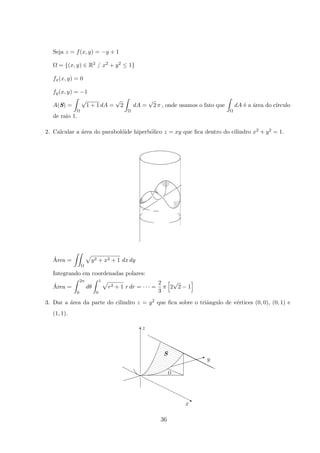 Seja z = f(x, y) = −y + 1
Ω = {(x, y) ∈ R2 / x2 + y2 ≤ 1}
fx(x, y) = 0
fy(x, y) = −1
A(S) =
Ω
√
1 + 1 dA =
√
2
Ω
dA =
√
2 π , onde usamos o fato que
Ω
dA ´e a ´area do c´ırculo
de raio 1.
2. Calcular a ´area do parabol´oide hiperb´olico z = xy que ﬁca dentro do cilindro x2 + y2 = 1.
´Area =
Ω
y2 + x2 + 1 dx dy
Integrando em coordenadas polares:
´Area =
2π
0
dθ
1
0
r2 + 1 r dr = · · · =
2
3
π 2
√
2 − 1
3. Dar a ´area da parte do cilindro z = y2 que ﬁca sobre o triˆangulo de v´ertices (0, 0), (0, 1) e
(1, 1).
x
S
Ω
y
z
I
T
q
36
 