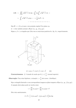 A(S) =
Ω
4y2 + 1 dx dy =
1
0
dy
y
0
4y2 + 1 dx =
=
1
0
4y2 + 1 y dy = · · · =
1
12
(5
√
5 − 1)
— ◦ − ◦ − ◦ − ◦ − ◦ − ◦ − ◦ − ◦ —
Seja S : z = f(x, y) suave, com proje¸c˜ao regular Ω no plano xy .
η = vetor unit´ario normal a S por (x0 , y0 , f(x0, y0)).
Sejam α, β e γ os ˆangulos que η faz com os semi-eixos positivos 0x , 0y , 0z , respectivamente.
a q
q
!
T
(x0, y0)
Ω
∆y
S
ba
∆x
γ
x
y
z
η
z
%
c
η = cos α . i + cos β . j + cos γ . k (*)
Convencionamos: η ´e tomado de modo que 0 ≤ γ ≤
π
2
(normal superior).
Observa¸c˜ao: Com estas hip´oteses, a situa¸c˜ao γ =
π
2
n˜ao ocorre. (Justiﬁque)
Seja o retˆangulo ilustrado e a sua correspondente imagem no plano tangente a S por (x0 , y0 , f(x0, y0)).
A equa¸c˜ao deste plano pode ser escrita como:
z =
∂f
∂x
(x0, y0)x +
∂f
∂y
(x0, y0)y + C
Pelo visto anteriormente,
a × b = −fx(x0, y0)i − fy(x0, y0)j + k ∆x ∆y
37
 