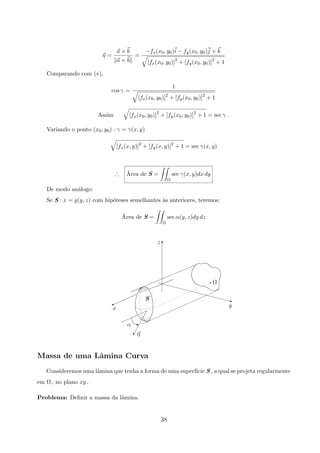 η =
a × b
a × b
=
−fx(x0, y0)i − fy(x0, y0)j + k
[fx(x0, y0)]2
+ [fy(x0, y0)]2
+ 1
Comparando com (∗),
cos γ =
1
[fx(x0, y0)]2
+ [fy(x0, y0)]2
+ 1
Assim [fx(x0, y0)]2
+ [fy(x0, y0)]2
+ 1 = sec γ .
Variando o ponto (x0, y0) : γ = γ(x, y)
[fx(x, y)]2
+ [fy(x, y)]2
+ 1 = sec γ(x, y)
∴ ´Area de S =
Ω
sec γ(x, y)dx dy
De modo an´alogo:
Se S : x = g(y, z) com hip´oteses semelhantes `as anteriores, teremos:
´Area de S =
Ω
sec α(y, z)dy dz
η
α
x
S
y
Ω
z
z

q
A
q
T
Massa de uma Lˆamina Curva
Consideremos uma lˆamina que tenha a forma de uma superf´ıcie S , a qual se projeta regularmente
em Ω , no plano xy .
Problema: Deﬁnir a massa da lˆamina.
38
 