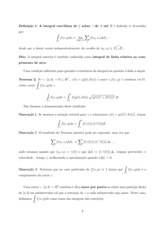 Deﬁni¸c˜ao 1. A integral curvil´ınea de f sobre γ de A at´e B ´e deﬁnida (e denotada)
por:
γ
f(x, y)ds = lim
∆ →0
i
f(ui, vi)∆Si ;
desde que o limite exista independentemente da escolha de (ui, vi) ∈ Pi−1Pi .
Obs: A integral anterior ´e tamb´em conhecida como integral de linha relativa ao com-
primento de arco.
Uma condi¸c˜ao suﬁciente para garantir a existˆencia da integral em quest˜ao ´e dada a seguir.
Teorema 2. Se γ : [a, b] → Ω ⊂ R2
, γ(t) = (g(t), h(t)) ´e suave e f(x, y) ´e cont´ınua em Ω ,
ent˜ao existe
γ
f(x, y)ds e
γ
f(x, y)ds =
b
a
f(g(t), h(t)). [g (t)]2 + [h (t)]2 dt
N˜ao faremos a demonstra¸c˜ao deste resultado.
Observa¸c˜ao 1: Se usarmos a nota¸c˜ao vetorial para γ e colocarmos γ(t) = g(t)i+h(t)j , temos:
γ
f(x, y)ds =
b
a
f(γ(t)). γ (t) dt .
Observa¸c˜ao 2: O resultado do Teorema anterior pode ser esperado, uma vez que
i
f(ui, vi)∆Si
i
f(γ(t∗
i )). γ (t∗
i ) .∆i ,
onde estamos usando que (ui, vi) = γ(t∗
i ) e que ∆Si γ (t∗
i ) .∆i (espa¸co percorrido =
velocidade . tempo ), melhorando a aproxima¸c˜ao quando ∆ → 0.
Observa¸c˜ao 3: Notemos que no caso particular de f(x, y) ≡ 1 temos que
γ
f(x, y)ds ´e o
comprimento da curva γ .
Uma curva γ : [a, b] → R2
cont´ınua ´e dita suave por partes se existe uma parti¸c˜ao ﬁnita
de [a, b] em subintervalos tal que a restri¸c˜ao de γ a cada subintervalo seja suave. Neste caso,
deﬁnimos
γ
f(x, y)ds como soma das integrais das restri¸c˜oes.
3
 
