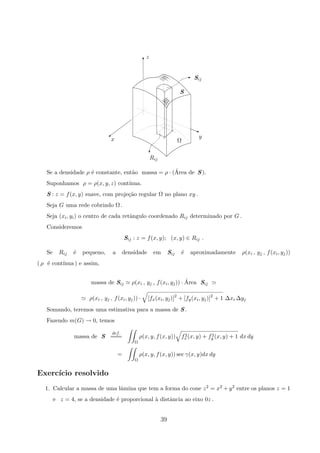 Rij
c
y
Ωx
z
S
Sij
E
T
E
©
j
Se a densidade ρ ´e constante, ent˜ao massa = ρ · (´Area de S ).
Suponhamos ρ = ρ(x, y, z) cont´ınua.
S : z = f(x, y) suave, com proje¸c˜ao regular Ω no plano xy .
Seja G uma rede cobrindo Ω .
Seja (xi, yi) o centro de cada retˆangulo coordenado Rij determinado por G .
Consideremos
Sij : z = f(x, y); (x, y) ∈ Rij .
Se Rij ´e pequeno, a densidade em Sij ´e aproximadamente ρ(xi , yj , f(xi, yj))
( ρ ´e cont´ınua ) e assim,
massa de Sij ρ(xi , yj , f(xi, yj)) · ´Area Sij
ρ(xi , yj , f(xi, yj)) · [fx(xi, yj)]2
+ [fy(xi, yj)]2
+ 1 ∆xi ∆yj
Somando, teremos uma estimativa para a massa de S .
Fazendo m(G) → 0, temos
massa de S
def.
===
Ω
ρ(x, y, f(x, y)) f2
x(x, y) + f2
y (x, y) + 1 dx dy
=
Ω
ρ(x, y, f(x, y)) sec γ(x, y)dx dy
Exerc´ıcio resolvido
1. Calcular a massa de uma lˆamina que tem a forma do cone z2 = x2 + y2 entre os planos z = 1
e z = 4, se a densidade ´e proporcional `a distˆancia ao eixo 0z .
39
 