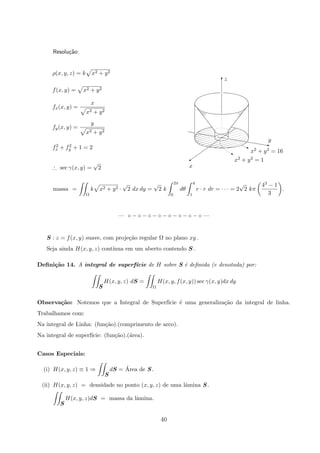 Resolu¸c˜ao:
zT
x
y
x2 + y2 = 1
x2 + y2 = 16
z
j
C
z
ρ(x, y, z) = k x2 + y2
f(x, y) = x2 + y2
fx(x, y) =
x
x2 + y2
fy(x, y) =
y
x2 + y2
f2
x + f2
y + 1 = 2
∴ sec γ(x, y) =
√
2
massa =
Ω
k x2 + y2 ·
√
2 dx dy =
√
2 k
2π
0
dθ
4
1
r · r dr = · · · = 2
√
2 kπ
43 − 1
3
.
— ◦ − ◦ − ◦ − ◦ − ◦ − ◦ − ◦ − ◦ —
S : z = f(x, y) suave, com proje¸c˜ao regular Ω no plano xy .
Seja ainda H(x, y, z) cont´ınua em um aberto contendo S .
Deﬁni¸c˜ao 14. A integral de superf´ıcie de H sobre S ´e deﬁnida (e denotada) por:
S
H(x, y, z) dS =
Ω
H(x, y, f(x, y)) sec γ(x, y)dx dy
Observa¸c˜ao: Notemos que a Integral de Superf´ıcie ´e uma generaliza¸c˜ao da integral de linha.
Trabalhamos com:
Na integral de Linha: (fun¸c˜ao).(comprimento de arco).
Na integral de superf´ıcie: (fun¸c˜ao).(´area).
Casos Especiais:
(i) H(x, y, z) ≡ 1 ⇒
S
dS = ´Area de S .
(ii) H(x, y, z) = densidade no ponto (x, y, z) de uma lˆamina S .
S
H(x, y, z)dS = massa da lˆamina.
40
 