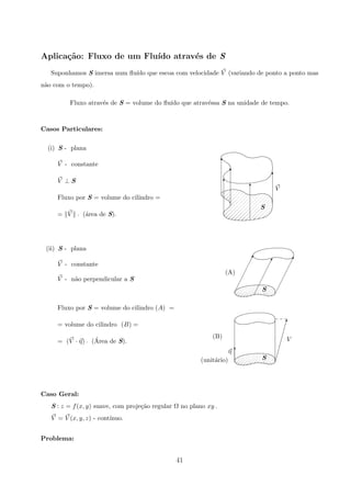 Aplica¸c˜ao: Fluxo de um Flu´ıdo atrav´es de S
Suponhamos S imersa num ﬂu´ıdo que escoa com velocidade V (variando de ponto a ponto mas
n˜ao com o tempo).
Fluxo atrav´es de S = volume do ﬂu´ıdo que atrav´essa S na unidade de tempo.
Casos Particulares:
(i) S - plana
T
T
T
T
T
S
V
V - constante
V ⊥ S
Fluxo por S = volume do cilindro =
= V p (´area de S).
(ii) S - plana
¡
¡
¡
¡
¡
¡¡!
¡
¡
¡
¡
¡
¡¡!
¡
¡
¡
¡
¡
¡¡!
(A)
S
V - constante
V - n˜ao perpendicular a S
(unit´ario)
(B)
η
V
#
T
S
Fluxo por S = volume do cilindro (A) =
= volume do cilindro (B) =
= (V · η) p (´Area de S).
Caso Geral:
S : z = f(x, y) suave, com proje¸c˜ao regular Ω no plano xy .
V = V (x, y, z) - cont´ınuo.
Problema:
41
 
