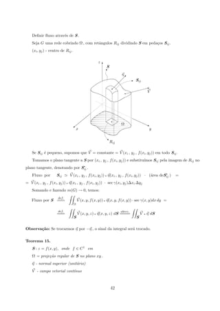 Deﬁnir ﬂuxo atrav´es de S .
Seja G uma rede cobrindo Ω , com retˆangulos Rij dividindo S em peda¸cos Sij.
(xi, yj) - centro de Rij.
Ω
S
η
#
V$$$$$$$X
q
‚
SijE
 
 
 
 
q
q
z
y
Rij
x
© j
T
Se Sij ´e pequeno, supomos que V = constante = V (xi , yj , f(xi, yj)) em todo Sij.
Tomamos o plano tangente a S por (xi , yj , f(xi, yj)) e substitu´ımos Sij pela imagem de Rij no
plano tangente, denotando por S∗
ij .
Fluxo por Sij V (xi , yj , f(xi, yj)) q η(xi , yj , f(xi, yj)) · (´area deS∗
ij ) =
= V (xi , yj , f(xi, yj)) q η(xi , yj , f(xi, yj)) · sec γ(xi, yj)∆xi ∆yj
Somando e fazendo m(G) → 0, temos:
Fluxo por S
def.
===
Ω
V (x, y, f(x, y)) q η(x, y, f(x, y)) · sec γ(x, y)dx dy =
def.
===
S
V (x, y, z) q η(x, y, z) dS
abrev.
====
S
V q η dS
Observa¸c˜ao: Se trocarmos η por −η , o sinal da integral ser´a trocado.
Teorema 15.
S : z = f(x, y), onde f ∈ C1 em
Ω = proje¸c˜ao regular de S no plano xy .
η - normal superior (unit´ario)
V - campo vetorial cont´ınuo
42
 