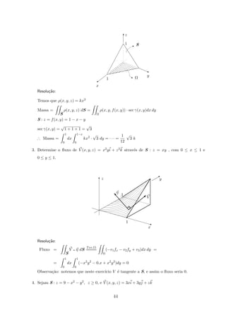 SI
z
1
x
1
y
Ωq
©
q
T
Resolu¸c˜ao:
Temos que ρ(x, y, z) = kx2
Massa =
S
ρ(x, y, z) dS =
Ω
ρ(x, y, f(x, y)) · sec γ(x, y)dx dy
S : z = f(x, y) = 1 − x − y
sec γ(x, y) =
√
1 + 1 + 1 =
√
3
∴ Massa =
1
0
dx
1−x
0
kx2
·
√
3 dy = · · · =
1
12
√
3 k
3. Determine o ﬂuxo de V (x, y, z) = x2yi + z2k atrav´es de S : z = xy , com 0 ≤ x ≤ 1 e
0 ≤ y ≤ 1.
x
z
V
η
1
1
y
q
T
B
q
s

Resolu¸c˜ao:
Fluxo =
S
V q η dS
Teo.15
====
Ω
(−v1fx − v2fy + v3)dx dy =
=
1
0
dx
1
0
(−x2
y2
− 0.x + x2
y2
)dy = 0
Observa¸c˜ao: notemos que neste exerc´ıcio V ´e tangente a S, e assim o ﬂuxo seria 0.
4. Sejam S : z = 9 − x2 − y2, z ≥ 0, e V (x, y, z) = 3xi + 3yj + zk
44
 