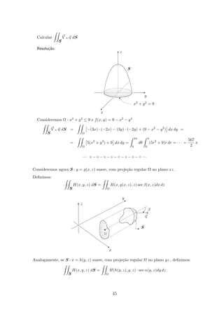 Calcular
S
V q η dS
Resolu¸c˜ao:
S
z
y
x
x2 + y2 = 9
w
©
T
E
Consideremos Ω : x2 + y2 ≤ 9 e f(x, y) = 9 − x2 − y2
S
V q η dS =
Ω
−(3x) · (−2x) − (3y) · (−2y) + (9 − x2
− y2
) dx dy =
=
Ω
5(x2
+ y2
) + 9 dx dy =
2π
0
dθ
3
0
(5r2
+ 9)r dr = · · · =
567
2
π
— ◦ − ◦ − ◦ − ◦ − ◦ − ◦ − ◦ − ◦ —
Consideremos agora S : y = g(x, z) suave, com proje¸c˜ao regular Ω no plano xz .
Deﬁnimos:
S
H(x, y, z) dS =
Ω
H(x, g(x, z), z) sec β(x, z)dx dz
SI
η
β
x
y
z
Ω
©E
r
B
‚
T
Analogamente, se S : x = h(y, z) suave, com proje¸c˜ao regular Ω no plano yz , deﬁnimos:
S
H(x, y, z) dS =
Ω
H(h(y, z), y, z) · sec α(y, z)dy dz
45
 