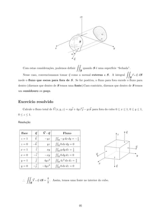 z
yx
α
η
S
j
)
q
q
T
qA
Ω
Com estas considera¸c˜oes, podemos deﬁnir
S
quando S ´e uma superf´ıcie “fechada”.
Nesse caso, convencionamos tomar η como a normal externa a S . A integral
S
v q η dS
mede o ﬂuxo que escoa para fora de S . Se for positiva, o ﬂuxo para fora excede o ﬂuxo para
dentro (dizemos que dentro de S temos uma fonte).Caso contr´ario, dizemos que dentro de S temos
um sumidouro ou po¸co.
Exerc´ıcio resolvido
Calcule o ﬂuxo total de V (x, y, z) = xyi + 4yz2j − yzk para fora do cubo 0 ≤ x ≤ 1, 0 ≤ y ≤ 1,
0 ≤ z ≤ 1.
Resolu¸c˜ao:
η
x
η
z
η
η
y
%
q
%
q
T
T
q z
z
c
q
Face η V · η Fluxo
z = 1 k −yz R −y dx dy = −1
2
z = 0 −k yz R 0 dx dy = 0
x = 1 i xy R y dy dz = 1
2
x = 0 −i −xy R 0 dy dz = 0
y = 1 j 4yz2
R 4z2 dx dz = 4
3
y = 0 −j −4yz2
R 0 dx dz = 0
∴
S
V q η dS =
4
3
. Assim, temos uma fonte no interior do cubo.
46
 