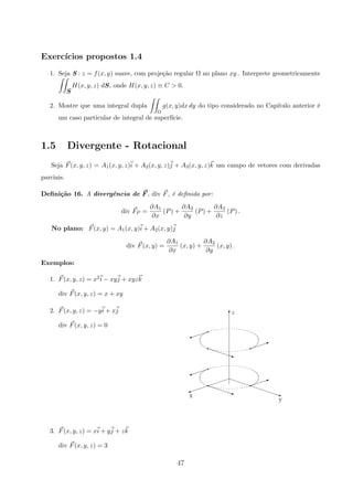 Exerc´ıcios propostos 1.4
1. Seja S : z = f(x, y) suave, com proje¸c˜ao regular Ω no plano xy . Interprete geometricamente
S
H(x, y, z) dS, onde H(x, y, z) ≡ C  0.
2. Mostre que uma integral dupla
Ω
g(x, y)dx dy do tipo considerado no Cap´ıtulo anterior ´e
um caso particular de integral de superf´ıcie.
1.5 Divergente - Rotacional
Seja F(x, y, z) = A1(x, y, z)i + A2(x, y, z)j + A3(x, y, z)k um campo de vetores com derivadas
parciais.
Deﬁni¸c˜ao 16. A divergˆencia de F , div F, ´e deﬁnida por:
div FP =
∂A1
∂x
(P) +
∂A2
∂y
(P) +
∂A3
∂z
(P) .
No plano: F(x, y) = A1(x, y)i + A2(x, y)j
div F(x, y) =
∂A1
∂x
(x, y) +
∂A2
∂y
(x, y) .
Exemplos:
1. F(x, y, z) = x2i − xyj + xyzk
div F(x, y, z) = x + xy
2. F(x, y, z) = −yi + xj
div F(x, y, z) = 0
€€€€€€€€€q
A
Tz
x
y
qI
q€€€€€q
qA
qI
q€€€€€q
qA
3. F(x, y, z) = xi + yj + zk
div F(x, y, z) = 3
47
 