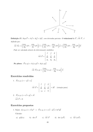 €€€€€€€€€€€q
A
Tz
x y
Q
q
!
qs
q
Eq
”
q

q
©
q
Deﬁni¸c˜ao 17. Seja F = A1i + A2j + A3k , com derivadas parciais. O rotacional de F ,
−→
rot F , ´e
deﬁnido por:
−→
rot FP =
∂A3
∂y
(P) −
∂A2
∂z
(P) i +
∂A1
∂z
(P) −
∂A3
∂x
(P) j +
∂A2
∂x
(P) −
∂A1
∂y
(P) k
Pode ser calculado atrav´es do determinante simb´olico:
−→
rot F =
i j k
∂
∂x
∂
∂y
∂
∂z
A1 A2 A3
No plano: F(x, y) = A1(x, y)i + A2(x, y)j
−→
rot F(x, y) =
∂A2
∂x
(x, y) −
∂A1
∂y
(x, y) k
Exerc´ıcios resolvidos
1. F(x, y, z) = −yi + xj
−→
rot F =
i j k
∂
∂x
∂
∂y
∂
∂z
−y x 0
= 2k (rota¸c˜ao pura)
2. F(x, y, z) = xi + yj + zk
−→
rot F = 0
Exerc´ıcios propostos
1. Sejam φ(x, y, z) = x2yz3 e F(x, y, z) = xzi − y2j + 2x2yk
Calcular:
a) grad φ b) div F c)
−→
rot F d) div (φ F) e)
−→
rot (φ F)
48
 