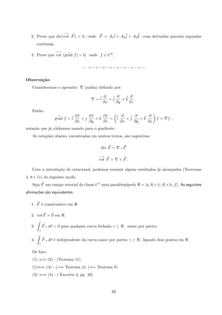 2. Prove que div(
−→
rot F) = 0 , onde F = A1i + A2j + A3k , com derivadas parciais segundas
cont´ınuas.
3. Prove que
−→
rot (grad f) = 0, onde f ∈ C2.
— ◦ − ◦ − ◦ − ◦ − ◦ − ◦ − ◦ − ◦ —
Observa¸c˜ao:
Consideremos o operador (nabla) deﬁnido por:
= i
∂
∂x
+ j
∂
∂y
+ k
∂
∂z
.
Ent˜ao:
grad f = i
∂f
∂x
+ j
∂f
∂y
+ k
∂f
∂z
= i
∂
∂x
+ j
∂
∂y
+ k
∂
∂z
f = f ,
nota¸c˜ao que j´a v´ınhamos usando para o gradiente.
As nota¸c˜oes abaixo, encontradas em muitos textos, s˜ao sugestivas:
div F = q F
−→
rot F = × F .
Com a introdu¸c˜ao do rotacional, podemos resumir alguns resultados j´a alcan¸cados (Teoremas
4, 8 e 11) do seguinte modo:
Seja F um campo vetorial de classe C1 num paralelep´ıpedo = [a, b]×[c, d]×[e, f]. As seguintes
aﬁrma¸c˜oes s˜ao equivalentes:
1. F ´e conservativo em .
2. rot F = 0 em .
3.
γ
F q dr = 0 para qualquer curva fechada γ ⊂ , suave por partes.
4.
γ
F q dr ´e independente da curva suave por partes γ ⊂ , ligando dois pontos em .
De fato:
(1) ⇐⇒ (2) - (Teorema 11)
(1)⇐⇒ (4) - (=⇒ Teorema 4); (⇐= Teorema 8)
(3) ⇐⇒ (4) - ( Exer´ıcio 4, pg. 26)
49
 