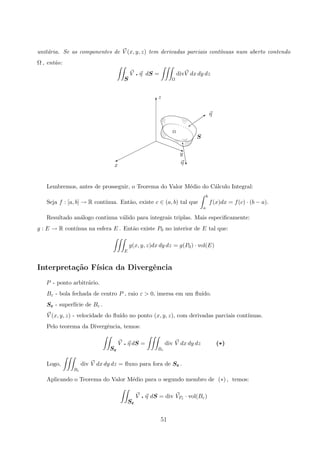 unit´aria. Se as componentes de V (x, y, z) tem derivadas parciais cont´ınuas num aberto contendo
Ω , ent˜ao:
S
V q η dS =
Ω
divV dx dy dz
Ω
x
z
η
S
y
η
q
‡
q
Q
%
T
j
Lembremos, antes de prosseguir, o Teorema do Valor M´edio do C´alculo Integral:
Seja f : [a, b] → R cont´ınua. Ent˜ao, existe c ∈ (a, b) tal que
b
a
f(x)dx = f(c) · (b − a).
Resultado an´alogo continua v´alido para integrais triplas. Mais especiﬁcamente:
g : E → R cont´ınua na esfera E . Ent˜ao existe P0 no interior de E tal que:
E
g(x, y, z)dx dy dz = g(P0) · vol(E)
Interpreta¸c˜ao F´ısica da Divergˆencia
P - ponto arbitr´ario.
Bε - bola fechada de centro P , raio ε  0, imersa em um ﬂu´ıdo.
Sε - superf´ıcie de Bε .
V (x, y, z) - velocidade do ﬂu´ıdo no ponto (x, y, z), com derivadas parciais cont´ınuas.
Pelo teorema da Divergˆencia, temos:
Sε
V q η dS =
Bε
div V dx dy dz (*)
Logo,
Bε
div V dx dy dz = ﬂuxo para fora de Sε .
Aplicando o Teorema do Valor M´edio para o segundo membro de (∗) , temos:
Sε
V q η dS = div VPε · vol(Bε)
51
 