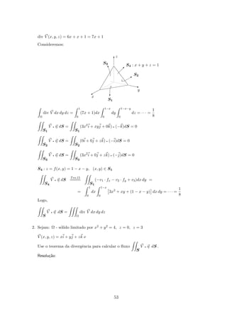 div V (x, y, z) = 6x + x + 1 = 7x + 1
Consideremos:
y
x
S3
z
S4 : x + y + z = 1
S2
S1
c
B
w
z
A
T
Ω
div V dx dy dz =
1
0
(7x + 1)dx
1−x
0
dy
1−x−y
0
dz = · · · =
1
8
S1
V q η dS =
S1
(3x2
i + xyj + 0k) q (−k)dS = 0
S2
V q η dS =
S2
(0i + 0j + zk) q (−i)dS = 0
S3
V q η dS =
S3
(3x2
i + 0j + zk) q (−j)dS = 0
S4 : z = f(x, y) = 1 − x − y, (x, y) ∈ S1
S4
V q η dS
Teo.15
====
S1
(−v1 · fx − v2 · fy + v3)dx dy =
=
1
0
dx
1−x
0
3x2
+ xy + (1 − x − y) dx dy = · · · =
1
8
Logo,
S
V q η dS =
Ω
div V dx dy dz
2. Sejam: Ω - s´olido limitado por x2 + y2 = 4, z = 0, z = 3
V (x, y, z) = xi + yj + zk e
Use o teorema da divergˆencia para calcular o ﬂuxo
S
V q η dS .
Resolu¸c˜ao:
53
 