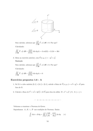 z = 3
z = 0
x
y
2
z
©
E
T
Sem calcular, sabemos que
S
V q η dS  0. Por que?
Calculando:
S
V q η dS =
Ω
3 dx dy dz = 3.vol(Ω) = 3.12π = 36π
3. Idem ao exerc´ıcio anterior, com V (x, y, z) = −yi + xj.
Resolu¸c˜ao:
Sem calcular, sabemos que
S
V q η dS = 0. Por que?
Calculando:
S
V q η dS =
Ω
0 dx dy dz = 0
Exerc´ıcios propostos 1.6 - A
1. Se Ω ´e o cubo unit´ario [0, 1] × [0, 1] × [0, 1], calcule o ﬂuxo de V (x, y, z) = xi + yj + zk para
fora de Ω .
2. Calcule o ﬂuxo de V = xi + 2y2j + 3z2k para fora do s´olido Ω : x2 + y2 ≤ 9 , 0 ≤ z ≤ 1.
— ◦ − ◦ − ◦ − ◦ − ◦ − ◦ − ◦ − ◦ —
Voltemos a examinar o Teorema de Green.
Suponhamos A , B , γ , D nas condi¸c˜oes do Teorema. Ent˜ao:
γ
A dx + B dy =
D
∂B
∂x
−
∂A
∂y
dx dy (∗)
54
 