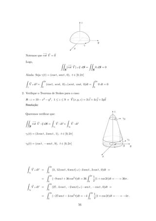 x
γ
y
z
I
T
©
E
Notemos que
−→
rot V = 0
Logo,
S
(
−→
rot V ) q η dS =
S
0 dS = 0
Ainda: Seja γ(t) = (cos t , sen t , 0), t ∈ [0, 2π]
γ
V q dr =
2π
0
(cos t, sent, 0) q (sent, cost, 0)dt =
2π
0
0 dt = 0
2. Veriﬁque o Teorema de Stokes para o caso:
S : z = 10 − x2 − y2, 1 ≤ z ≤ 9 e V (x, y, z) = 3zi + 4xj + 2yk
Resolu¸c˜ao:
I
z
x
y
γ1
3
γ2
E
E
A
B
E
 
 
 
  ©
T
A
Queremos veriﬁcar que:
S
−→
rot V · η dS =
γ1
V · dr +
γ2
V · dr
γ1(t) = (3 cos t , 3 sen t , 1), t ∈ [0, 2π]
γ2(t) = (cos t , − sen t , 9), t ∈ [0, 2π]
γ1
V q dr =
2π
0
(3 , 12 cos t , 6 sen t) q (−3 sen t , 3 cos t , 0)dt =
=
2π
0
(−9 sen t + 36 cos2
t)dt = 36
2π
0
1
2
(1 + cos 2t)dt = · · · = 36π .
γ2
V q dr =
2π
0
(27 , 4 cos t , −2 sen t) q (− sen t , − cos t , 0)dt =
=
2π
0
(−27 sen t − 4 cos2
t)dt = −4
2π
0
1
2
(1 + cos 2t)dt = · · · = −4π .
56
 