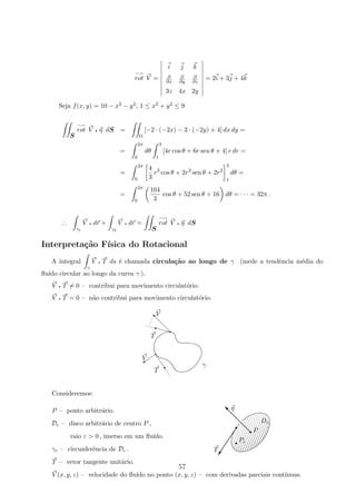 −→
rot V =
i j k
∂
∂x
∂
∂y
∂
∂z
3z 4x 2y
= 2i + 3j + 4k
Seja f(x, y) = 10 − x2 − y2, 1 ≤ x2 + y2 ≤ 9
S
−→
rot V q η dS =
Ω
[−2 · (−2x) − 3 · (−2y) + 4] dx dy =
=
2π
0
dθ
3
1
[4r cos θ + 6r sen θ + 4] r dr =
=
2π
0
4
3
r3
cos θ + 2r3
sen θ + 2r2
3
1
dθ =
=
2π
0
104
3
cos θ + 52 sen θ + 16 dθ = · · · = 32π .
∴
γ1
V q dr +
γ2
V q dr =
S
−→
rot V q η dS
Interpreta¸c˜ao F´ısica do Rotacional
A integral
γ
V q T ds ´e chamada circula¸c˜ao ao longo de γ (mede a tendˆencia m´edia do
ﬂu´ıdo circular ao longo da curva γ ).
V q T = 0 – contribui para movimento circulat´orio.
V q T = 0 – n˜ao contribui para movimento circulat´orio.
γ
V t
t
t”
q

C
V
T
T
ˆˆˆy d
d
ds
q
Consideremos:
rd
d
d
dds
P
η
r




)
T
rPε
Dε
P – ponto arbitr´ario.
Dε – disco arbitr´ario de centro P ,
raio ε  0 , imerso em um ﬂu´ıdo.
γε – circunferˆencia de Dε .
T – vetor tangente unit´ario.
V (x, y, z) – velocidade do ﬂu´ıdo no ponto (x, y, z) – com derivadas parciais cont´ınuas.
57
 