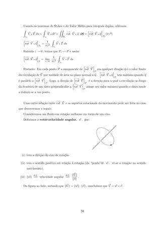 Usando os teoremas de Stokes e do Valor M´edio para integrais duplas, obtemos:
γε
V q T ds =
γε
V q dr =
Dε
−→
rot V q η dS =
−→
rot V q η
Pε
(πε2
)
−→
rot V q η
Pε
=
1
πε2
γε
V q T ds
Fazendo ε → 0 , temos que Pε → P e assim
−→
rot V q η
P
= lim
ε→0
1
πε2
γε
V q T ds.
Portanto: Em cada ponto P a componente de
−→
rot V
P
em qualquer dire¸c˜ao η ´e o valor limite
da circula¸c˜ao de V por unidade de ´area no plano normal a η .
−→
rot V q η
P
tem m´aximo quando η
´e paralelo a
−→
rot V
P
. Logo, a dire¸c˜ao de
−→
rot V
P
´e a dire¸c˜ao para a qual a circula¸c˜ao ao longo
da fronteira de um disco perpendicular a
−→
rot V
P
atinge seu valor m´aximo quando o disco tende
a reduzir-se a um ponto.
Uma outra rela¸c˜ao entre
−→
rot V e os aspectos rotacionais do movimento pode ser feita no caso
que descrevemos a seguir:
Consideremos um ﬂu´ıdo em rota¸c˜ao uniforme em torno de um eixo.
Deﬁnimos o vetor-velocidade angular, w , por:
 
 
 
 
 
 
 
 
 
I
(i) tem a dire¸c˜ao do eixo de rota¸c˜ao.
(ii) tem o sentido positivo em rela¸c˜ao `a rota¸c˜ao (da “ponta”de w , vˆe-se a rota¸c˜ao no sentido
anti-hor´ario).
(iii) w
def.
== velocidade angular
def.
==
V
r
.
Da ﬁgura ao lado, notando que V = w · r , conclu´ımos que V = w × r .
58
 