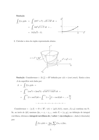 x3
1
y T
E
B
r
r
Resolu¸c˜ao:
γ
f(x, y)ds =
1
0
(27t3
+ t3
) ·
√
9 + 9t4 dt =
=
1
0
84t3
√
1 + t4 dt = ...
= 14(2
√
2 − 1).
2. Calcular a ´area da regi˜ao representada abaixo.
y
x
1
1
1
2
©
E
T

i
z = x2
+ 2y2
x2
+ y2
= 1
z
Resolu¸c˜ao: Consideremos γ : [0, π
2
] → R2
deﬁnida por γ(t) = (cos t, sen t). Ent˜ao a ´area
A da superf´ıcie ser´a dada por:
A =
γ
f(x, y)ds =
=
π/2
0
(cos2
t + 2sen2
t) ·
√
cos2 t + sen2t dt =
=
π/2
0
(1 + sen2
t)dt =
π/2
0
1 +
1
2
(1 − cos 2t)dt = ... =
3π
4
— ◦ − ◦ − ◦ − ◦ − ◦ − ◦ − ◦ − ◦ —
Consideremos γ : [a, b] → Ω ⊂ R2
, γ(t) = (g(t), h(t)), suave, f(x, y) cont´ınua em Ω .
Se, ao inv´es de ∆Si usarmos ∆xi = xi − xi−1 , onde Pi = (xi, yi), na deﬁni¸c˜ao de integral
curvil´ınea, obtemos a integral curvil´ınea de f sobre γ em rela¸c˜ao a x , dada (e denotada)
por:
γ
f(x, y)dx = lim
∆ →0
i
f(ui, vi)∆xi
5
 