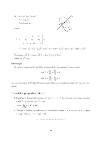 V
V
P
r P0
w
 
 
 
 
 
 
 
 
 
r
%r
w
w
Se w = w1i + w2j + w3k
P = (x, y, z)
P0 = (x0, y0, z0)
Ent˜ao:
V =
i j k
w1 w2 w3
x − x0 y − y0 z − z0
=
= [w2(z−z0)−w3(y−y0)] i + [w3(x−x0)−w1(z −z0)] j + [w1(y−y0)−w2(x−x0)] k .
Calculando
−→
rot V , temos
−→
rot V = 2w1i + 2w2j + 2w3k .
Assim
−→
rot V = 2w .
Observa¸c˜ao:
Se temos o movimento de um ﬂu´ıdo incompress´ıvel e irrotacional, no plano, ent˜ao:
div V =
∂A
∂x
+
∂B
∂y
= 0
−→
rot V =
∂B
∂x
−
∂A
∂y
= 0
que s˜ao as equa¸c˜oes de Cauchy-Riemann, muito utilizadas na teoria das fun¸c˜oes de vari´aveis com-
plexas.
Exerc´ıcios propostos 1.6 - B
1. Seja S parte da superf´ıcie esf´erica x2 + y2 + z2 = 1 , z ≥ 0 , orientada pela normal superior,
e seja F(x, y, z) = (x − y , 3z2 , −x).
Avalie
S
r o t F q η dS .
2. Veriﬁque o Teorema de Stokes sobre o triˆangulo de v´ertices (2, 0, 0), (0, 2, 0), (0, 0, 2) e para
o campo V (x, y, z) = x4i + xyj + z4k .
— ◦ − ◦ − ◦ − ◦ − ◦ − ◦ − ◦ − ◦ —
59
 