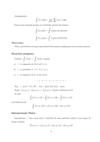 Analogamente,
γ
f(x, y)dy = lim
∆ →0
i
f(ui, vi)∆yi
Estas novas integrais podem ser calculadas atrav´es das formas:
γ
f(x, y)dx =
b
a
f(g(t), h(t))g (t)dt
γ
f(x, y)dy =
b
a
f(g(t), h(t))h (t)dt
Observa¸c˜ao:
Tudo o que foi feito at´e aqui ´e generaliz´avel de maneira an´aloga para trˆes ou mais vari´aveis.
Exerc´ıcio proposto
Calcular
γ
x2
y dx e
γ
x2
y dy quando:
a) γ ´e o segmento de (0, 0) at´e (1, 1).
b) γ ´e a par´abola y = x2
, 0 ≤ x ≤ 1 .
c) γ ´e o segmento de (1, 1) at´e (0, 0).
— ◦ − ◦ − ◦ − ◦ − ◦ − ◦ − ◦ − ◦ —
Seja γ : [a, b] → Ω ⊂ R3
, γ(t) = (g(t), h(t), k(t)) suave.
Sejam f1(x, y, z), f2(x, y, z) e f3(x, y, z) fun¸c˜oes cont´ınuas em Ω .
A soma
γ
f1(x, y, z)dx +
γ
f2(x, y, z)dy +
γ
f3(x, y, z)dz
ser´a indicada por
γ
f1(x, y, z)dx + f2(x, y, z)dy + f3(x, y, z)dz
Intrepreta¸c˜ao F´ısica
Suponhamos γ uma curva suave, trajet´oria de uma part´ıcula sujeita a um campo de
for¸cas cont´ınuo
F(x, y, z) = f1(x, y, z)i + f2(x, y, z)j + f3(x, y, z)k
6
 