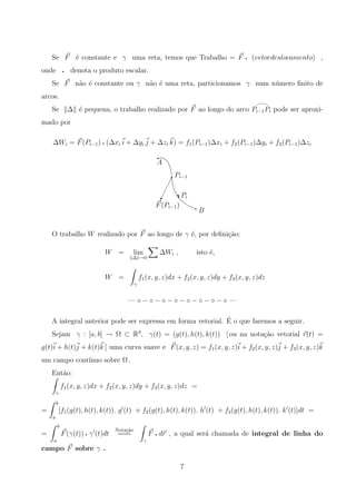 Se F ´e constante e γ uma reta, temos que Trabalho = F q (vetordeslocamento) ,
onde q denota o produto escalar.
Se F n˜ao ´e constante ou γ n˜ao ´e uma reta, particionamos γ num n´umero ﬁnito de
arcos.
Se ∆ ´e pequena, o trabalho realizado por F ao longo do arco Pi−1Pi pode ser aproxi-
mado por
∆Wi = F(Pi−1) q (∆xi i + ∆yi j + ∆zi k) = f1(Pi−1)∆xi + f2(Pi−1)∆yi + f3(Pi−1)∆zi
B
F(Pi−1)
Pi
Pi−1
A
‡
q
q
q
¡
¡
¡
¡ q
O trabalho W realizado por F ao longo de γ ´e, por deﬁni¸c˜ao:
W = lim
∆ →0
∆Wi , isto ´e,
W =
γ
f1(x, y, z)dx + f2(x, y, z)dy + f3(x, y, z)dz
— ◦ − ◦ − ◦ − ◦ − ◦ − ◦ − ◦ − ◦ —
A integral anterior pode ser expressa em forma vetorial. ´E o que faremos a seguir.
Sejam γ : [a, b] → Ω ⊂ R3
, γ(t) = (g(t), h(t), k(t)) [ ou na nota¸c˜ao vetorial r(t) =
g(t)i + h(t)j + k(t)k ] uma curva suave e F(x, y, z) = f1(x, y, z)i + f2(x, y, z)j + f3(x, y, z)k
um campo cont´ınuo sobre Ω .
Ent˜ao:
γ
f1(x, y, z)dx + f2(x, y, z)dy + f3(x, y, z)dz =
=
b
a
[f1(g(t), h(t), k(t)). g (t) + f2(g(t), h(t), k(t)). h (t) + f3(g(t), h(t), k(t)). k (t)]dt =
=
b
a
F(γ(t)) q γ (t)dt
Nota¸c˜ao
===
γ
F q dr , a qual ser´a chamada de integral de linha do
campo F sobre γ .
7
 