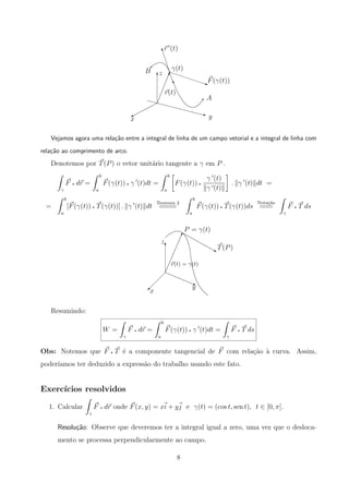 r (t)
B γ(t)
F(γ(t))
r(t)
y
A
z
x
w
f
f
f
ffw
q
q
q
€€€€€€€q

%
T
q
Vejamos agora uma rela¸c˜ao entre a integral de linha de um campo vetorial e a integral de linha com
rela¸c˜ao ao comprimento de arco.
Denotemos por T(P) o vetor unit´ario tangente a γ em P .
γ
F q dr =
b
a
F(γ(t)) q γ (t)dt =
b
a
F(γ(t)) q
γ (t)
γ (t)
. γ (t) dt =
=
b
a
[F(γ(t)) q T(γ(t))] . γ (t) dt
Teorema 2
====
b
a
F(γ(t)) q T(γ(t))ds
Nota¸c˜ao
===
γ
F q T ds
y
x
r(t) = γ(t)
T(P)
P = γ(t)
z
j
!
q
 
 
  ©
T
Resumindo:
W =
γ
F q dr =
b
a
F(γ(t)) q γ (t)dt =
γ
F q T ds
Obs: Notemos que F q T ´e a componente tangencial de F com rela¸c˜ao `a curva. Assim,
poder´ıamos ter deduzido a express˜ao do trabalho usando este fato.
Exerc´ıcios resolvidos
1. Calcular
γ
F q dr onde F(x, y) = xi + yj e γ(t) = (cos t, sen t), t ∈ [0, π].
Resolu¸c˜ao: Observe que deveremos ter a integral igual a zero, uma vez que o desloca-
mento se processa perpendicularmente ao campo.
8
 
