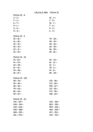 CÁLCULO ABN   FICHA 15
FICHA 15 – 0
3+2=                           10 - 3 =
7+3=                           7-5=
6+7=                           10 - 1 =
9+1=                           7-6=
3+4=                           9-2=
11 + 6 =                       6-4=

FICHA 15 – I
10 + 18 =                      79 - 38 =
16 + 30 =                      49 - 20 =
42 + 41 =                      48 – 26 =
52 + 10 =                      69 - 40 =
22 + 11 =                      96 - 50 =
10 + 39 =                      99 - 81 =

FICHA 15 – II
19 + 64 =                      92 - 26 =
14 + 79 =                      81 - 12 =
42 + 48 =                      41 – 3 =
51 + 19 =                      70 - 6 =
24 + 48 =                      41 - 8 =
18 + 19 =                      80 - 38 =

FICHA 15 – III
98 + 78 =                      175 - 98 =
94 + 99 =                      173 - 89 =
98 + 96 =                      155 – 67 =
79 + 69 =                      131 – 65 =
86 + 69 =                      173 - 98 =
99 + 87 =                      108 - 69 =

FICHA 15 – IV
314 + 119 =                    333 - 189 =
439 + 318 =                    803 - 195 =
329 + 618 =                    504 – 265 =
299 + 489=                     484 - 205 =
289 + 155 =                    471 - 153 =
166 + 376 =                    222 - 126 =
 