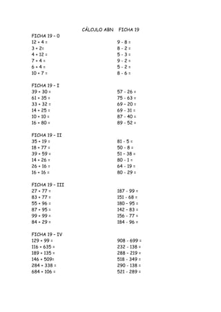 CÁLCULO ABN   FICHA 19
FICHA 19 – 0
12 + 4 =                       9-   8=
3 + 2=                         8-   2=
4 + 12 =                       5-   3=
7+4=                           9-   2=
6+4=                           5-   2=
10 + 7 =                       8-   6=

FICHA 19 – I
39 + 30 =                      57 - 26 =
61 + 35 =                      75 - 63 =
33 + 32 =                      69 – 20 =
14 + 25 =                      69 - 31 =
10 + 10 =                      87 - 40 =
16 + 80 =                      89 - 52 =

FICHA 19 – II
35 + 19 =                      81 - 5 =
18 + 77 =                      50 - 8 =
39 + 59 =                      51 – 38 =
14 + 26 =                      80 - 1 =
26 + 16 =                      64 - 19 =
16 + 16 =                      80 - 29 =

FICHA 19 – III
27 + 77 =                      187 - 99 =
83 + 77 =                      151 - 68 =
55 + 96 =                      180 – 95 =
87 + 95 =                      142 – 83 =
99 + 99 =                      156 - 77 =
84 + 29 =                      184 - 96 =

FICHA 19 – IV
129 + 99 =                     908 - 699 =
116 + 635 =                    232 - 138 =
189 + 135 =                    288 – 219 =
146 + 509=                     518 - 349 =
284 + 338 =                    290 - 138 =
684 + 106 =                    521 - 289 =
 