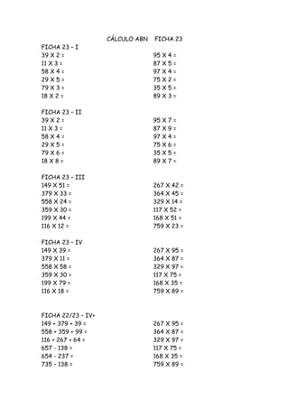 CÁLCULO ABN   FICHA 23
FICHA 23 – I
39 X 2 =                          95 X   4=
11 X 3 =                          87 X   5=
58 X 4 =                          97 X   4=
29 X 5 =                          75 X   2=
79 X 3 =                          35 X   5=
18 X 2 =                          89 X   3=

FICHA 23 – II
39 X 2 =                          95 X   7=
11 X 3 =                          87 X   9=
58 X 4 =                          97 X   4=
29 X 5 =                          75 X   6=
79 X 6 =                          35 X   5=
18 X 8 =                          89 X   7=

FICHA 23 – III
149 X 51 =                        267 X 42 =
379 X 33 =                        364 X 45 =
558 X 24 =                        329 X 14 =
359 X 30 =                        117 X 52 =
199 X 44 =                        168 X 51 =
116 X 12 =                        759 X 23 =

FICHA 23 – IV
149 X 39 =                        267 X 95 =
379 X 11 =                        364 X 87 =
558 X 58 =                        329 X 97 =
359 X 30 =                        117 X 75 =
199 X 79 =                        168 X 35 =
116 X 18 =                        759 X 89 =



FICHA 22/23 – IV+
149 + 379 + 39 =                  267 X 95 =
558 + 359 + 99 =                  364 X 87 =
116 + 267 + 64 =                  329 X 97 =
657 - 138 =                       117 X 75 =
654 - 237 =                       168 X 35 =
735 – 138 =                       759 X 89 =
 