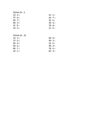 FICHA 24 - I
33 : 4 =        19 : 3 =
77 : 8 =        69 : 7 =
59 : 7 =        18 : 4 =
85 : 9 =        45 : 5 =
15 : 5 =        78 : 8 =
24 : 4 =        12 : 4 =


FICHA 24 - II
33 : 3 =        89 : 8 =
77 : 5 =        99 : 3 =
59 : 4 =        18 : 4 =
95 : 6 =        95 : 5 =
85 : 7 =        78 : 6 =
24 : 2 =        82 : 4 =
 