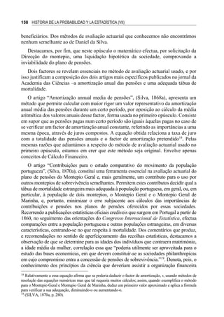 158 HISTORIA DE LA PROBABILIDAD Y LA ESTADÍSTICA (VII)
beneficiários. Dos métodos de avaliação actuarial que conhecemos não encontrámos
nenhum semelhante ao de Daniel da Silva.
Destacamos, por fim, que neste opúsculo o matemático efectua, por solicitação da
Direcção do montepio, uma liquidação hipotética da sociedade, comprovando a
inviabilidade do plano de pensões.
Dois factores se revelam essenciais no método de avaliação actuarial usado, e por
isso justificam a composição dos dois artigos mais específicos publicados no jornal da
Academia das Ciências –a amortização anual das pensões e uma adequada tábua de
mortalidade.
O artigo “Amortização annual media de pensões”, (Silva, 1868a), apresenta um
método que permite calcular com maior rigor um valor representativo da amortização
anual média das pensões durante um certo período, por oposição ao cálculo da média
aritmética dos valores anuais desse factor, forma usada no primeiro opúsculo. Consiste
em supor que as pensões pagas num certo período são iguais àquelas pagas no caso de
se verificar um factor de amortização anual constante, referindo as importâncias a uma
mesma época, através de juros compostos. A equação obtida relaciona a taxa de juro
com a totalidade das pensões anuais e o factor de amortização pretendido18
. Pelas
mesmas razões que adiantámos a respeito do método de avaliação actuarial usado no
primeiro opúsculo, estamos em crer que este método seja original. Envolve apenas
conceitos de Cálculo Financeiro.
O artigo “Contribuições para o estudo comparativo do movimento da população
portugueza”, (Silva, 1870a), constitui uma ferramenta essencial na avaliação actuarial do
plano de pensões do Montepio Geral e, mais geralmente, um contributo para o uso por
outros montepios de sobrevivência semelhantes. Permitem estes contributos decidir qual a
tábua de mortalidade estrangeira mais adequada à população portuguesa, em geral, ou, em
particular, à população de dois montepios, o Montepio Geral e o Montepio Geral de
Marinha, e, portanto, minimizar o erro subjacente aos cálculos das importâncias de
contribuições e pensões nos planos de pensões oferecidos por essas sociedades.
Recorrendo a publicações estatísticas oficiais credíveis que surgem em Portugal a partir de
1860, no seguimento das orientações do Congresso Internacional de Estatística, efectua
comparações entre a população portuguesa e outras populações estrangeiras, em diversas
características, centrando-se no que respeita à mortalidade. Dos comentários que produz,
e recomendações no sentido de aperfeiçoamento das recolhas estatísticas, destacamos a
observação de que se determine para as idades dos indivíduos que contraem matrimónio,
a idade média da mulher, correlação essa que “poderia utilmente ser aproveitada para o
estudo das bases economicas, em que devem constituir-se as sociedades philanthropicas
em cujo compromisso entra a concessão de pensões de sobrevivência.”19
. Denota, pois, o
conhecimento dos princípios da ciência que deveriam assistir a organização financeira
18
Relativamente a essa equação afirma que se poderia deduzir o factor de amortização, s, usando métodos de
resolução das equações numéricas mas que tal requeria muitos cálculos; assim, quando exemplifica o método
para o Montepio Geral e Montepio Geral de Marinha, deduz um primeiro valor aproximado e aplica a fórmula
para verificar a sua adequação, diminuindo-o ou aumentando-o.
19
(SILVA, 1870a, p. 280).
 