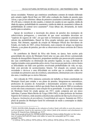 CÁLCULO ACTUARIAL EM PORTUGAL NO SÉCULO XIX – UMA PANORÂMICA GERAL 159
dessas sociedades. Notamos que estatísticas semelhantes constam do tratado elaborado
pelo actuário inglês David Huie em 1868 sobre avaliação dos fundos de pensões para
viúvas, a que já nos referimos: tábuas de primeiros casamentos (contendo, para as idades
20 a 66 anos, o número de não casados, o número de casados no ano seguinte, média da
idade da esposa, probabilidade de casamento e média da idade de casamento) e tábuas de
probabilidades de contrair novo casamento20
. Essas tábuas são, obviamente, de muito
auxílio para os actuários.
Apesar de reconhecer a incorreção dos planos de pensões dos montepios de
sobrevivência portugueses, e consciente de que essas sociedades deveriam ser
“espécies de seguros de vida”, em que tudo se formulasse segundo os princípios do
cálculo das probabilidades, Daniel da Silva propõe métodos para minimizar essa
lacuna. Não obstante, aquando da criação do Montepio Oficial dos Servidores do
Estado, em Junho de 1867, critica fortemente, num conjunto de artigos na imprensa
lisboeta, o seu plano de pensões, por não se observarem as bases correctas da Ciência
Actuarial21
.
Os contributos de Daniel da Silva não foram, na época, bem aceites pela
generalidade dos sócios do Montepio Geral uma vez que, para obviar a prenunciada
situação de desequilíbrio financeiro, propunham medidas que passavam pelo aumento
das suas contribuições ou diminuição das pensões legadas, ou seja, a abolição de
regalias tomadas como garantidas pelos sócios. Essa recusa por parte dos sócios ilustra
as dificuldades em lidar com questões envolvendo probabilidades de vida, ou seja,
lidar com previsão de acontecimentos futuros. Tal situação era comum nessas
sociedades e devia-se a uma dificuldade em avaliar que os avultados saldos da
sociedade nos primeiros anos de existência, naturalmente, diminuiriam com o decorrer
dos anos, à medida que os sócios faleciam.
Até à década de 1910, inúmeras comissões de trabalho se foram constituindo no
Montepio Geral para estudar o seu plano de pensões. Integraram-na matemáticos,
professores de assuntos de Actuariado e denominados actuários mas as medidas
necessárias para solucionar o deficit que desde finais da década de 1860 se reconhecia
existir não eram consensuais e uma solução foi-se protelando. A secção de Actuariado
do Montepio Geral foi criada apenas em 1917, sendo composta por um único
indivíduo, Caetano Maria Beirão da Veiga (1884-1962), à data professor do Instituto
Superior de Comércio, onde assumiu a docência das cadeiras de Operações financeiras
e Seguros. Instituições de previdência. Contabilidade de seguros. Somente em 1922 o
plano de pensões do Montepio Geral foi reformado de modo a contemplar as idades
dos beneficiários.
20
HUIE, DAVID (1868), Remarks on the valuation of widows' funds with tables to assist the actuary in
such investigations, based on the experience of the widows' funds of the ministers and schoolmasters in
Scotland, R. Grant & Sons, Edinburgh, pp. 55-57.
(http://books.google.pt/books?id=4WDQ6vko8QEC&printsec=frontcover&dq=Remarks+on+the+valua-
tion+of+widows%E2%80%99+funds+with+tables+to+assist+the+actuary&hl=pt-PT#v=onep-
age&q&f=false)
21
Cf. ([Silva], 1867a), ([Silva], 1867b), ([Silva], 1867c), ([Silva], 1867d), ([Silva], 1867e) e (Silva, 1867f).
 