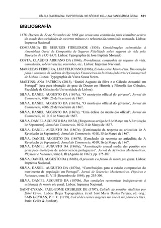 CÁLCULO ACTUARIAL EM PORTUGAL NO SÉCULO XIX – UMA PANORÂMICA GERAL 161
BIBLIOGRAFÍA
1878. Decreto de 22 de Novembro de 1866 que creou uma commissão para consultar acerca
do estado das sociedades de socorros mútuos e o relatorio da commissão nomeada. Lisboa:
Imprensa Nacional
COMPANHIA DE SEGUROS FIDELIDADE (1836), Considerações submettidas à
Assembleia Geral da Companhia de Seguros Fidelidade sobre seguros de vida pela
Direcção de 1835-1836. Lisboa: Typographia de José Baptista Morando
COSTA, CLAÚDIO ADRIANO DA (1846), Providência: companhia de seguros de vida,
annuidades, sobrevivencias, reversões, etc.. Lisboa: Imprensa Nacional.
MARRECAS FERREIRA, LUIZ FELICIANO (1886), Estudo sobre Monte-Pios. Dissertação
para o concurso da cadeira de Operações Financeiras do Instituto Industrial e Commercial
de Lisboa. Lisboa: Typographia da Viuva Sousa Neves.
MARTINS, ANA PATRÍCIA (2013), “Daniel Augusto da Silva e o Cálculo Actuarial em
Portugal” (tese para obtenção do grau de Doutor em História e Filosofia das Ciências,
Faculdade de Ciências da Universidade de Lisboa).
SILVA, DANIEL AUGUSTO DA (1867a), “O monte-pio official do governo”, Jornal do
Commercio, 4004, 26 de Fevereiro de 1867.
SILVA, DANIEL AUGUSTO DA (1867b), “O monte-pio official do governo”, Jornal do
Commercio, 4006, 28 de Fevereiro de 1867.
SILVA, DANIEL AUGUSTO DA (1867c), “Uma defesa do monte-pio offcial”, Jornal do
Commercio, 4010, 5 de Março de 1867.
SILVA, DANIEL AUGUSTO DA (1867d), [Resposta ao artigo de 5 de Março em A Revolução
de Septembro]. Jornal do Commercio, 4012, 8 de Março de 1867.
SILVA, DANIEL AUGUSTO DA (1867e), [Continuação da resposta ao articulista de A
Revolução de Septembro]. Jornal do Commercio, 4018, 15 de Março de 1867.
SILVA, DANIEL AUGUSTO DA (1867f), [Conclusão da resposta ao articulista de A
Revolução de Septembro]. Jornal do Commercio, 4019, 16 de Março de 1867.
SILVA, DANIEL AUGUSTO DA (1868a), “Amortização annual media das pensões nos
principaes montepios de sobrevivencia portuguezes”. Jornal de Sciencias Mathematicas,
Physicas e Naturaes, tomo I, III (Agosto de 1867), pp. 175-187.
SILVA, DANIEL AUGUSTO DA (1868b), O presente e o futuro do monte pio geral. Lisboa:
Imprensa Nacional.
SILVA, DANIEL AUGUSTO DA (1870a), “Contribuições para o estudo comparativo do
movimento da população em Portugal”. Jornal de Sciencias Mathematicas, Physicas e
Naturaes, tomo II, VIII (Dezembro de 1869), pp. 255-306.
SILVA, DANIEL AUGUSTO DA (1870b), Das condições economicas indispensaveis á
existencia do monte pio geral. Lisboa: Imprensa Nacional.
SAINT-CYRAN, PAUL-EDME CRUBLIER DE (1797), Calculo de pensões vitalicias por
Saint Cyran. Lisboa: Regia Typographica. (trad. José Maria Dantas Pereira; ed. orig.:
SAINT-CYRAN, P. E. C. (1779), Calcul des rentes viageres sur une et sur plusieurs têtes.
Paris: Cellot & Jombert).
 