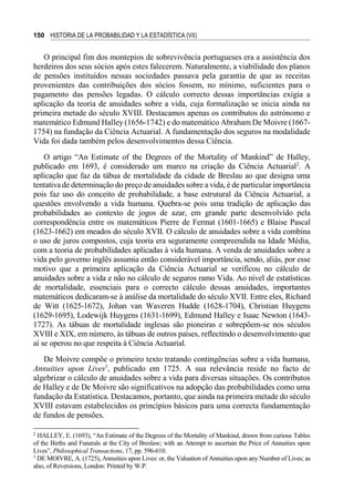 150 HISTORIA DE LA PROBABILIDAD Y LA ESTADÍSTICA (VII)
O principal fim dos montepios de sobrevivência portugueses era a assistência dos
herdeiros dos seus sócios após estes falecerem. Naturalmente, a viabilidade dos planos
de pensões instituídos nessas sociedades passava pela garantia de que as receitas
provenientes das contribuições dos sócios fossem, no mínimo, suficientes para o
pagamento das pensões legadas. O cálculo correcto dessas importâncias exigia a
aplicação da teoria de anuidades sobre a vida, cuja formalização se inicia ainda na
primeira metade do século XVIII. Destacamos apenas os contributos do astrónomo e
matemático Edmund Halley (1656-1742) e do matemático Abraham De Moivre (1667-
1754) na fundação da Ciência Actuarial. A fundamentação dos seguros na modalidade
Vida foi dada também pelos desenvolvimentos dessa Ciência.
O artigo “An Estimate of the Degrees of the Mortality of Mankind” de Halley,
publicado em 1693, é considerado um marco na criação da Ciência Actuarial2
. A
aplicação que faz da tábua de mortalidade da cidade de Breslau ao que designa uma
tentativa de determinação do preço de anuidades sobre a vida, é de particular importância
pois faz uso do conceito de probabilidade, a base estrutural da Ciência Actuarial, a
questões envolvendo a vida humana. Quebra-se pois uma tradição de aplicação das
probabilidades ao contexto de jogos de azar, em grande parte desenvolvido pela
correspondência entre os matemáticos Pierre de Fermat (1601-1665) e Blaise Pascal
(1623-1662) em meados do século XVII. O cálculo de anuidades sobre a vida combina
o uso de juros compostos, cuja teoria era seguramente compreendida na Idade Média,
com a teoria de probabilidades aplicadas à vida humana. A venda de anuidades sobre a
vida pelo governo inglês assumia então considerável importância, sendo, aliás, por esse
motivo que a primeira aplicação da Ciência Actuarial se verificou no cálculo de
anuidades sobre a vida e não no cálculo de seguros ramo Vida. Ao nível de estatísticas
de mortalidade, essenciais para o correcto cálculo dessas anuidades, importantes
matemáticos dedicaram-se à análise da mortalidade do século XVII. Entre eles, Richard
de Witt (1625-1672), Johan van Waveren Hudde (1628-1704), Christian Huygens
(1629-1695), Lodewijk Huygens (1631-1699), Edmund Halley e Isaac Newton (1643-
1727). As tábuas de mortalidade inglesas são pioneiras e sobrepõem-se nos séculos
XVIII e XIX, em número, às tábuas de outros países, reflectindo o desenvolvimento que
aí se operou no que respeita à Ciência Actuarial.
De Moivre compõe o primeiro texto tratando contingências sobre a vida humana,
Annuities upon Lives3
, publicado em 1725. A sua relevância reside no facto de
algebrizar o cálculo de anuidades sobre a vida para diversas situações. Os contributos
de Halley e de De Moivre são significativos na adopção das probabilidades como uma
fundação da Estatística. Destacamos, portanto, que ainda na primeira metade do século
XVIII estavam estabelecidos os princípios básicos para uma correcta fundamentação
de fundos de pensões.
2
HALLEY, E. (1693), “An Estimate of the Degrees of the Mortality of Mankind, drawn from curious Tables
of the Births and Funerals at the City of Breslaw; with an Attempt to ascertain the Price of Annuities upon
Lives”, Philosophical Transactions, 17, pp. 596-610.
3
DE MOIVRE, A. (1725), Annuities upon Lives: or, the Valuation of Annuities upon any Number of Lives; as
also, of Reversions, London: Printed by W.P.
 