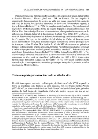 CÁLCULO ACTUARIAL EM PORTUGAL NO SÉCULO XIX – UMA PANORÂMICA GERAL 151
O primeiro fundo de pensões criado segundo os princípios da Ciência Actuarial foi
o Scottish Ministers’ Widows’ fund, em 1744, na Escócia. No que respeita à
organização das companhias de seguros de vida, um marco importante foi a criação
em 1762 da Society for Equitable Assurance on Lives and Survivorships segundo a
teoria de James Dodson (1716-1757). Na sua obra, em três volumes, The Mathematical
Repository, Dodson apresenta a forma de cálculo de prémios anuais diferenciados por
idades. Uma das mais significativas obras nesta área, abrangendo diversos campos de
aplicação da Ciência Actuarial, é da autoria de Richard Price (1723-1791), Observa-
tions on Reversionary Payments; on Schemes for providing Annuities for Widows, and
for Persons in Old Age; on the Method of Calculating the Values of Assurances on
Lives. Publicada em 1771, teve inúmeras edições e assumiu-se como o principal livro
de texto por várias décadas. Nos inícios do século XIX destacam-se os primeiros
tratados sistematizando a teoria existente, tornando “a matemática actuarial acessível
a todos os que possuíam um background matemático razoável”4
. Referimo-nos aos
contributos dos actuários Francis Baily (1774-1844) e Joshua Milne (1776-1851), The
doctrine of life-annuities and assurances e A treatise on the Valuation of annuities and
assurances on lives and survivorships5
, publicados em 1810 e 1815, textos estes
referenciados por Daniel Augusto da Silva (1814-1878), sobre quem falaremos nesta
comunicação, como suportando os escritos que compôs a respeito do plano de pensões
instituído no Montepio Geral.
Textos em português sobre teoria de anuidades vida
Identificámos apenas um texto em Português, de finais do século XVIII, expondo a
teoria de anuidades vida. Trata-se de uma tradução, por José Maria Dantas Pereira
(1772-1836)6
, de um tratado francês de Paul-Edme Crublier de Saint-Cyran, primeiro
capitão do Real Corpo de Engenharia, Calcul des rentes viageres sur une et sur
4
HABERMAN, STEVEN (1996), Landmarks in the history of actuarial science (up to 1919), Actuarial
Research Paper no. 84, Department of Actuarial Science and Statistics. London: City University, pp. 16-17.
5
BAILY, FRANCIS (1813), The Doctrine of Life-Annuities and Assurances, analytically investigated
and explained. Together with several useful tables connected with the subject: and a variety of practical
rules for the illustration of the same. To which is now added an appendix, containing a new method of
calculating and arranging such tables, 2 vols. London: John Richardson.
(http://books.google.pt/books?id=apMcEDRD51wC&pg=PA331&dq=doctrine,+bailey,+annuities+
1813&hl=pt-PT#v=onepage&q&f=false); MILNE, JOSHUA (1815), A treatise on the valuation of annu-
ities and assurances on lives and survivorships: on the construction of tables of mortality; and on the
probabilities and expectations of life. London: Longman, Hurst, Rees, Orme and Brown.
6
Dantas Pereira completou o Curso Mathematico da Academia Real de Marinha (1779-1837), a
instituição que originou a Escola Politécnica de Lisboa (1837-1911), antecessora da actual Faculdade de
Ciências da Universidade de Lisboa. Distinguiu-se pelo seu mérito académico em Matemáticas. Foi lente
de Matemática da Academia Real dos Guardas Marinhas (1782-1845), antecessora da Escola Naval, ao
menos desde 1791 e até 1807, quando a Companhia dos Guardas Marinhas foi transferida para o Rio de
Janeiro, tendo também Dantas Pereira partido para o Brasil. Em 1807 tornou-se o primeiro Director da
Academia Real dos Guardas Marinhas. Regressou a Portugal em 1819.
 