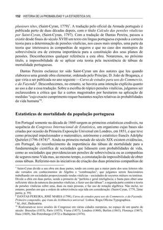 152 HISTORIA DE LA PROBABILIDAD Y LA ESTADÍSTICA (VII)
plusieurs têtes, (Saint-Cyran, 1779)7
. A tradução pelo oficial da Armada português é
publicada perto de duas décadas depois, com o título Calculo das pensões vitalicias
por Saint-Cyran, (Saint-Cyran, 1797). Com a tradução de Dantas Pereira, passou a
existir desde finais do século XVIII um texto em língua portuguesa expondo a correcta
teoria para a determinação de pensões vitalícias, nos casos mais simples, uma parte da
teoria que interessava às companhias de seguros e que no caso dos montepios de
sobrevivência era de extrema importância para a constituição dos seus planos de
pensões. Desconhecemos qualquer referência a esta obra. Notaremos, no próximo
título, a impossibilidade de se aplicar esta teoria pela inexistência de tábuas de
mortalidade portuguesas.
Dantas Pereira esclarece ter sido Saint-Cyran um dos autores que leu quando
elaborava uma grande obra elementar, ordenada pelo Princípe, D. João de Bragança, e
que viria a ser publicada no ano seguinte —Curso de estudos para uso do Commercio,
e da Fazenda8
. Desconhecemos, no entanto, se haveria uma intenção explícita quanto
ao uso a dar a essa tradução. Sobre a escolha do tópico pensões vitalícias, julgamos ser
esclarecedora a crítica que faz a certos magistrados por hesitarem na aplicação de
medidas “cujo exacto cumprimento requer bastantes noções relativas ás probabilidades
da vida humana”9
.
Estatísticas de mortalidade da população portuguesa
Em Portugal somente na década de 1860 surgem as primeiras estatísticas credíveis, na
sequência do Congresso Internacional de Estatística, um organismo cujas bases são
criadas por ocasião da Primeira Exposição Universal em Londres, em 1851, e que teve
como principal impulsionador o matemático, astrónomo e estatístico francês Adolphe
Quételet (1796-1874)10
. Ainda na primeira metade do século XIX existem evidências,
em Portugal, do reconhecimento da importância das tábuas de mortalidade para a
fundamentação científica de sociedades que lidassem com probabilidades de vida,
como as sociedades que providenciavam pensões de sobrevivência ou as companhias
de seguros ramo Vida mas, ao mesmo tempo, a constatação da impossibilidade de obter
essas tábuas. Referimo-nos às iniciativas de criação das duas primeiras companhias de
7
Saint-Cyran divide a sua obra em duas partes, tendo em conta que a maior parte dos seus leitores não
são versados em conhecimentos de Álgebra e “combinações”, que julgamos serem funcionários
trabalhando em sociedades proporcionando rendas vitalícias - sociedades de socorros mútuos ou tontinas.
Divide a obra em duas partes, sendo a primeira de “perfeita e geral inteligência; e basta para obter uma
suficiente ideia da natureza das pensões vitalícias, e fazer uso das tábuas”; a segunda parte contém a teoria
de pensões vitalícias sobre uma, duas ou mais pessoas, e faz uso de notação algébrica. Não inclui, no
entanto, pensões em que a ordem de sobrevivência seja tida em consideração: (Saint-Cyran, 1779, 2ème
partie, p. 59).
8
DANTAS PEREIRA, JOSÉ MARIA (1798), Curso de estudos para uso do Commercio, e da Fazenda:
Primeiro compendio, que trata da Arithmetica universal. Lisboa: Regia Oficina Typographica.
9
Id., ibid., Dedicatória.
10
Realizaram-se nove sessões do Congresso em várias cidades europeias, no espaço de um quarto de
século: Bruxelas (1853), Paris (1855), Viena (1857), Londres (1860), Berlim (1863), Florença (1867),
Haia (1869), São Petersburgo (1872) e Budapeste (1876).
 