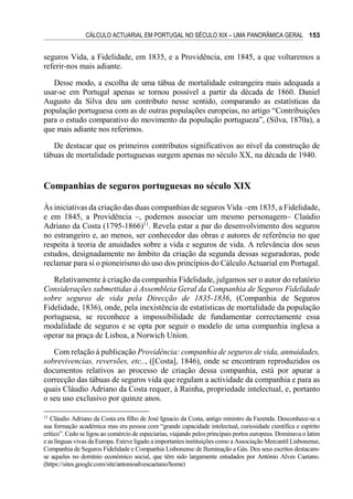 CÁLCULO ACTUARIAL EM PORTUGAL NO SÉCULO XIX – UMA PANORÂMICA GERAL 153
seguros Vida, a Fidelidade, em 1835, e a Providência, em 1845, a que voltaremos a
referir-nos mais adiante.
Desse modo, a escolha de uma tábua de mortalidade estrangeira mais adequada a
usar-se em Portugal apenas se tornou possível a partir da década de 1860. Daniel
Augusto da Silva deu um contributo nesse sentido, comparando as estatísticas da
população portuguesa com as de outras populações europeias, no artigo “Contribuições
para o estudo comparativo do movimento da população portugueza”, (Silva, 1870a), a
que mais adiante nos referimos.
De destacar que os primeiros contributos significativos ao nível da construção de
tábuas de mortalidade portuguesas surgem apenas no século XX, na década de 1940.
Companhias de seguros portuguesas no século XIX
Às iniciativas da criação das duas companhias de seguros Vida –em 1835, a Fidelidade,
e em 1845, a Providência –, podemos associar um mesmo personagem– Claúdio
Adriano da Costa (1795-1866)11
. Revela estar a par do desenvolvimento dos seguros
no estrangeiro e, ao menos, ser conhecedor das obras e autores de referência no que
respeita à teoria de anuidades sobre a vida e seguros de vida. A relevância dos seus
estudos, designadamente no âmbito da criação da segunda dessas seguradoras, pode
reclamar para si o pioneirismo do uso dos princípios do Cálculo Actuarial em Portugal.
Relativamente à criação da companhia Fidelidade, julgamos ser o autor do relatório
Considerações submettidas à Assembleia Geral da Companhia de Seguros Fidelidade
sobre seguros de vida pela Direcção de 1835-1836, (Companhia de Seguros
Fidelidade, 1836), onde, pela inexistência de estatísticas de mortalidade da população
portuguesa, se reconhece a impossibilidade de fundamentar correctamente essa
modalidade de seguros e se opta por seguir o modelo de uma companhia inglesa a
operar na praça de Lisboa, a Norwich Union.
Com relação à publicação Providência: companhia de seguros de vida, annuidades,
sobrevivencias, reversões, etc.., ([Costa], 1846), onde se encontram reproduzidos os
documentos relativos ao processo de criação dessa companhia, está por apurar a
correcção das tábuas de seguros vida que regulam a actividade da companhia e para as
quais Cláudio Adriano da Costa requer, à Rainha, propriedade intelectual, e, portanto
o seu uso exclusivo por quinze anos.
11
Cláudio Adriano da Costa era filho de José Ignacio da Costa, antigo ministro da Fazenda. Desconhece-se a
sua formação académica mas era pessoa com “grande capacidade intelectual, curiosidade científica e espírito
crítico”. Cedo se ligou ao comércio de especiarias, viajando pelos principais portos europeus. Dominava o latim
e as línguas vivas da Europa. Esteve ligado a importantes instituições como a Associação Mercantil Lisbonense,
Companhia de Seguros Fidelidade e Companhia Lisbonense de Iluminação a Gás. Dos seus escritos destacam-
se aqueles no domínio económico social, que têm sido largamente estudados por António Alves Caetano.
(https://sites.google.com/site/antonioalvescaetano/home)
 