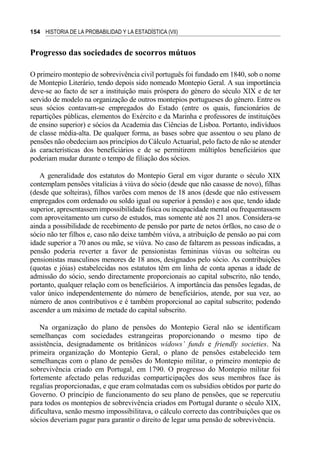154 HISTORIA DE LA PROBABILIDAD Y LA ESTADÍSTICA (VII)
Progresso das sociedades de socorros mútuos
O primeiro montepio de sobrevivência civil português foi fundado em 1840, sob o nome
de Montepio Literário, tendo depois sido nomeado Montepio Geral. A sua importância
deve-se ao facto de ser a instituição mais próspera do género do século XIX e de ter
servido de modelo na organização de outros montepios portugueses do género. Entre os
seus sócios contavam-se empregados do Estado (entre os quais, funcionários de
repartições públicas, elementos do Exército e da Marinha e professores de instituições
de ensino superior) e sócios da Academia das Ciências de Lisboa. Portanto, indivíduos
de classe média-alta. De qualquer forma, as bases sobre que assentou o seu plano de
pensões não obedeciam aos princípios do Cálculo Actuarial, pelo facto de não se atender
às características dos beneficiários e de se permitirem múltiplos beneficiários que
poderiam mudar durante o tempo de filiação dos sócios.
A generalidade dos estatutos do Montepio Geral em vigor durante o século XIX
contemplam pensões vitalícias à viúva do sócio (desde que não casasse de novo), filhas
(desde que solteiras), filhos varões com menos de 18 anos (desde que não estivessem
empregados com ordenado ou soldo igual ou superior à pensão) e aos que, tendo idade
superior, apresentassem impossibilidade física ou incapacidade mental ou frequentassem
com aproveitamento um curso de estudos, mas somente até aos 21 anos. Considera-se
ainda a possibilidade de recebimento de pensão por parte de netos órfãos, no caso de o
sócio não ter filhos e, caso não deixe também viúva, a atribuição de pensão ao pai com
idade superior a 70 anos ou mãe, se viúva. No caso de faltarem as pessoas indicadas, a
pensão poderia reverter a favor de pensionistas femininas viúvas ou solteiras ou
pensionistas masculinos menores de 18 anos, designados pelo sócio. As contribuições
(quotas e jóias) estabelecidas nos estatutos têm em linha de conta apenas a idade de
admissão do sócio, sendo directamente proporcionais ao capital subscrito, não tendo,
portanto, qualquer relação com os beneficiários. A importância das pensões legadas, de
valor único independentemente do número de beneficiários, atende, por sua vez, ao
número de anos contributivos e é também proporcional ao capital subscrito; podendo
ascender a um máximo de metade do capital subscrito.
Na organização do plano de pensões do Montepio Geral não se identificam
semelhanças com sociedades estrangeiras proporcionando o mesmo tipo de
assistência, designadamente os britânicos widows’ funds e friendly societies. Na
primeira organização do Montepio Geral, o plano de pensões estabelecido tem
semelhanças com o plano de pensões do Montepio militar, o primeiro montepio de
sobrevivência criado em Portugal, em 1790. O progresso do Montepio militar foi
fortemente afectado pelas reduzidas comparticipações dos seus membros face às
regalias proporcionadas, e que eram colmatadas com os subsídios obtidos por parte do
Governo. O princípio de funcionamento do seu plano de pensões, que se repercutiu
para todos os montepios de sobrevivência criados em Portugal durante o século XIX,
dificultava, senão mesmo impossibilitava, o cálculo correcto das contribuições que os
sócios deveriam pagar para garantir o direito de legar uma pensão de sobrevivência.
 