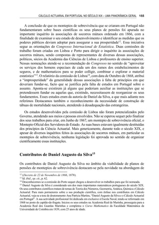 CÁLCULO ACTUARIAL EM PORTUGAL NO SÉCULO XIX – UMA PANORÂMICA GERAL 155
A conclusão de que os montepios de sobrevivência que se criaram em Portugal não
fundamentaram sobre bases científicas os seus planos de pensões foi apurada no
importante inquérito às associações de socorros mútuos ordenado em 1866, com a
finalidade de examinar o seu estado de desenvolvimento e identificar as medidas que os
poderes públicos deviam adoptar para assegurar a sua prosperidade12
. Essa iniciativa
segue as orientações do Congresso Internacional de Estatística. Duas comissões de
trabalho foram criadas em Lisboa e Porto para dirigir o inquérito às associações de
socorros mútuos, sendo compostas de representantes de diversas dessas associações,
políticos, sócios da Academia das Ciências de Lisboa e professores de ensino superior.
Nessas nomeações atende-se a recomendação do Congresso no sentido de “aproveitar
os serviços dos homens especiaes de cada um dos ramos dos estabelecimentos de
seguros, e de mathematicos para se poder colligir, combinar e explorar o material
estatistico”13
. O relatório da comissão de Lisboa14
, com data de Outubro de 1868, atribui
a “improsperidade” da generalidade dessas associações à falta de princípios em que
deveriam fundar-se, facto que se justifica pela falta de estudos em Portugal sobre o
assunto. Aponta-se existirem já alguns que poderiam auxiliar as instituições que se
pretendessem fundar ou aquelas que, existindo, necessitassem de reorganizar os seus
fundamentos. Esses estudos eram da autoria de Daniel da Silva, a que mais adiante nos
referimos Destacamos também o reconhecimento da necessidade de construção de
tábuas de mortalidade nacionais, atendendo à desadequação das estrangeiras.
Os estudos desenvolvidos pela comissão de Lisboa não foram potencializados pelo
Governo, atendendo aos meios e pessoas envolvidos. Não se esperou sequer pelo finalizar
dos seus trabalhos para criar, em Junho de 1867, um montepio de sobrevivência oficial, o
Montepio Oficial dos Servidores do Estado. As suas bases estavam igualmente destituídas
dos princípios da Ciência Actuarial. Mais genericamente, durante todo o século XIX, e
apesar de diversos inquéritos feitos às associações de socorros mútuos, em particular os
montepios de sobrevivência, nenhuma legislação foi aprovada no sentido de organizar
cientificamente essas instituições.
Contributos de Daniel Augusto da Silva15
Os contributos de Daniel Augusto da Silva no âmbito da viabilidade de planos de
pensões de montepios de sobrevivência destacam-se pela novidade na abordagem de
12
(Decreto de 22 de Novembro de 1866, 1878).
13
Id. ibid., op. cit., p. 62.
14
Desconhecemos se a comissão do Porto sequer chegou a desenvolver os trabalhos para que foi nomeada.
15
Daniel Augusto da Silva é considerado um dos mais importantes matemáticos portugueses do século XIX.
Os seus contributos científicos tratam de temas de Teoria dos Números, Geometria, Astática, Química e Cálculo
Actuarial. Para mais pormenores sobre a sua produção científica, com ênfase nos contributos em Cálculo
Actuarial, veja-se a tese de doutoramento Ana Patrícia Martins, “Daniel Augusto da Silva e o Cálculo Actuarial
em Portugal”. A sua actividade profissional foi dedicada em exclusivo à Escola Naval, tendo-se reformado em
1868 no posto de capitão-de-fragata. Iniciou os seus estudos na Academia Real de Marinha, prosseguiu para a
Academia Real dos Guardas Marinhas e completou o Curso Mathematico da Faculdade Matemática da
Universidade de Coimbra em 1839, com 25 anos de idade.
 