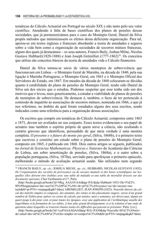 156 HISTORIA DE LA PROBABILIDAD Y LA ESTADÍSTICA (VII)
temáticas do Cálculo Actuarial em Portugal no século XIX e não tanto pelo seu valor
científico. Atendendo à falta de bases científicas dos planos de pensões dessas
sociedades, que já pormenorizámos para o caso do Montepio Geral, Daniel da Silva
propôs métodos que minimizassem os efeitos dessa deficiente organização. Para tal,
apoiou-se em textos ingleses e franceses abordando a teoria de anuidades e seguros
sobre a vida bem como a organização de sociedades de socorros mútuos francesas,
alguns dos quais já destacámos – os seus autores, Francis Baily, Joshua Milne, Nicolas
Gustave Hubbard (1828-1888) e Jean Joseph Grémilliet (1777-1862)16
. Os conceitos
que utiliza são conceitos básicos da teoria de anuidades vida e Cálculo financeiro.
Daniel da Silva tornou-se sócio de vários montepios de sobrevivência que
funcionavam em Lisboa – o Montepio Geral de Marinha, na década de 1840, pela sua
ligação à Marinha Portuguesa, o Montepio Geral, em 1863 e o Montepio Oficial dos
Servidores do Estado, em 1867. Em meados da década de 1860 colocaram-se dúvidas
quanto à estabilidade do plano de pensões do Montepio Geral, tendo sido Daniel da
Silva um dos sócios que o estudou. Podemos suspeitar que esse tenha sido um dos
motivos que o levou, mais genericamente, a estudar a viabilidade de planos de pensões
de montepios de sobrevivência. De destacar é, também, o facto de ter pertencido à
comissão de inquérito às associações de socorros mútuos, nomeada em 1866, a que já
nos referimos, no âmbito da qual foram estudados alguns dos seus escritos, sendo
indicados como uma referência para a organização dessas associações.
Os escritos que compôs em temáticas do Cálculo Actuarial, compostos entre 1863
e 1871, devem ser avaliados no seu conjunto. Esses textos evidenciam o seu papel de
actuário mas também o espírito próprio de quem serve a ciência, não ocultando o
cenário gravoso que identificou, persuadido de que meia verdade é uma mentira
completa. O presente e o futuro do monte pio geral, (Silva, 1868b), é o primeiro texto
que escreveu e constitui um estudo sobre o plano de pensões do Montepio Geral;
composto em 1865, é publicado em 1868. Dois outros artigos se seguem, publicados
no Jornal de Sciencias Mathematicas, Physicas e Naturaes da Academia das Ciências
de Lisboa, um sobre amortização de pensões, (Silva, 1868a), e o outro sobre a
população portuguesa, (Silva, 1870a), servindo para aperfeiçoar o primeiro opúsculo,
melhorando o método de avaliação actuarial usado. São utilizados num segundo
16
FRANCIS BAILY, op. cit.; JOSHUA MILNE, op. cit.; HUBBARD, NICOLAS GUSTAVE (1852),
De l’organisation des sociétés de prévoyance ou de secours mutuels et des bases scientifiques sur les-
quelles elles doivent être établies avec une table de maladie et une table de mortalité dressés sur des
documents spéciaux, Chez Guillaumin et Cie
, Paris.
(http://books.google.pt/books?id=NKg_AAAAYAAJ&pg=PA1&dq=Hubbard+1852+De+l%E2%
80%99organisation+des+soci%C3%A9t%C3%A9s+de+pr%C3%A9voyance+ou+de+secours+mu-
tuels&hl=pt-PT#v=onepage&q&f=false); GREMILLIET, JEAN JOSEPH (1823). Nouvelle théorie du cal-
cul des intérêts simples et composés, des annuités, des rentes et des placements viagers; suivie d’un grand
nombre de Tables pour opérer ces sortes de calculs, par années, mois e semaines, sur divers taux, depuis un
quart jusqu’à dix pour cent, et pour toutes les époques, avec une application de l’arithmétique usuelle des
logarithmes à la formation de ces tables, à leur plus grand développement, et à la solution d’une suite de
questions dans lesquelles se trouvent réunies toutes les difficultés qui peuvent se présenter. Paris: [s.n.].
(http://books.google.pt/books?id=1ysPAAAAQAAJ&pg=RA1-PA50&dq=Nouvelle+th%C3%A9orie+
du+calcul+des+int%C3%A9r%C3%AAts+simples+et+compos%C3%A9s&hl=pt-PT#v=onepage&q&f=false).
 