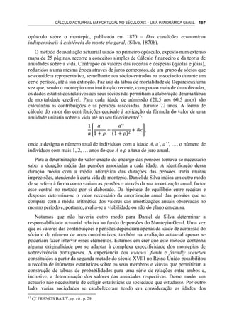 CÁLCULO ACTUARIAL EM PORTUGAL NO SÉCULO XIX – UMA PANORÂMICA GERAL 157
opúsculo sobre o montepio, publicado em 1870 – Das condições economicas
indispensáveis á existência do monte pio geral, (Silva, 1870b).
O método de avaliação actuarial usado no primeiro opúsculo, exposto num extenso
mapa de 25 páginas, recorre a conceitos simples de Cálculo financeiro e da teoria de
anuidades sobre a vida. Contrapõe os valores das receitas e despesas (quotas e jóias),
reduzidos a uma mesma época através de juros compostos, de um grupo de sócios que
se considera representativo, semelhante aos sócios entrados na associação durante um
certo período, até à sua extinção. Faz uso da tábua de mortalidade de Deparcieux uma
vez que, sendo o montepio uma instituição recente, com pouco mais de duas décadas,
os dados estatísticos relativos aos seus sócios não permitiam a elaboração de uma tábua
de mortalidade credível. Para cada idade de admissão (21,5 aos 60,5 anos) são
calculadas as contribuições e as pensões associadas, durante 72 anos. A forma de
cálculo do valor das contribuições equivale à aplicação da fórmula do valor de uma
anuidade unitária sobre a vida até ao seu falecimento17
:
1
𝑎
[
𝑎′
1 + 𝜌
+
𝑎′′
(1 + 𝜌)2
+ &𝑐],
onde a designa o número total de indivíduos com a idade A, a’, a’’, …, o número de
indivíduos com mais 1, 2, … anos do que A e 𝜌 a taxa de juro anual.
Para a determinação do valor exacto do encargo das pensões tornava-se necessário
saber a duração média das pensões associadas a cada idade. A identificação dessa
duração média com a média aritmética das durações das pensões traria muitas
imprecisões, atendendo à curta vida do montepio. Daniel da Silva indica um outro modo
de se referir à forma como variam as pensões – através da sua amortização anual, factor
esse central no método por si elaborado. Da hipótese de equilíbrio entre receitas e
despesas determina-se o valor necessário da amortização anual das pensões que se
compara com a média aritmética dos valores das amortizações anuais observadas no
mesmo período e, portanto, avalia-se a viabilidade ou não do plano em causa.
Notamos que não haveria outro modo para Daniel da Silva determinar a
responsabilidade actuarial relativa ao fundo de pensões do Montepio Geral. Uma vez
que os valores das contribuições e pensões dependiam apenas da idade de admissão do
sócio e do número de anos contributivos, também na avaliação actuarial apenas se
poderiam fazer intervir esses elementos. Estamos em crer que este método contenha
alguma originalidade por se adaptar à complexa especificidade dos montepios de
sobrevivência portugueses. A experiência dos widows’ funds e friendly societies
constituídos a partir da segunda metade do século XVIII no Reino Unido possibilitou
a recolha de inúmeras estatísticas sobre os seus membros e viúvas que permitiram a
construção de tábuas de probabilidades para uma série de relações entre ambos e,
inclusive, a determinação dos valores das anuidades respectivas. Desse modo, um
actuário não necessitaria de coligir estatísticas da sociedade que estudasse. Por outro
lado, várias sociedades se estabeleceram tendo em consideração as idades dos
17
Cf. FRANCIS BAILY, op. cit., p. 29.
 