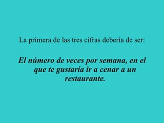 La primera de las tres cifras debería de ser: El número de veces por semana, en el que te gustaría ir a cenar a un restaurante . 