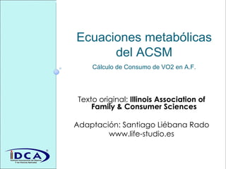 Ecuaciones metabólicas del ACSM Cálculo de Consumo de VO2 en A.F. Texto original:  Illinois Association of Family & Consumer Sciences   Adaptación: Santiago Liébana Rado www.life-studio.es 