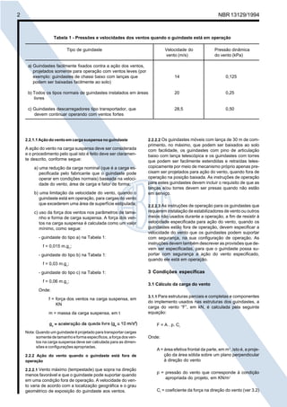 Licença de uso exclusivo para Petrobrás S/A 
 
Cópia impressa pelo Sistema Target CENWeb 
2 NBR 13129/1994 
Tabela 1 - Pressões e velocidades dos ventos quando o guindaste está em operação 
Tipo de guindaste Velocidade do Pressão dinâmica 
a) Guindastes facilmente fixados contra a ação dos ventos, 
projetados somente para operação com ventos leves (por 
exemplo: guindastes de chassi baixo com lanças que 14 0,125 
podem ser baixadas facilmente ao solo) 
b) Todos os tipos normais de guindastes instalados em áreas 20 0,25 
2.2.1.1 Ação do vento em carga suspensa no guindaste 
A ação do vento na carga suspensa deve ser considerada 
e o procedimento pelo qual isto é feito deve ser claramen-te 
descrito, conforme segue: 
a) uma redução da carga nominal (que é a carga es-pecificada 
pelo fabricante que o guindaste pode 
operar em condições normais) baseada na veloci-dade 
do vento, área de carga e fator de forma; 
b) uma limitação da velocidade do vento, quando o 
guindaste está em operação, para cargas do vento 
que excederem uma área de superfície estipulada; 
c) uso da força dos ventos nos parâmetros de tama-nho 
e forma de carga suspensa. A força dos ven-tos 
na carga suspensa é calculada como um valor 
mínimo, como segue: 
- guindaste do tipo a) na Tabela 1: 
f = 0,015 m.gn; 
- guindaste do tipo b) na Tabela 1: 
f = 0,03 m.gn; 
- guindaste do tipo c) na Tabela 1: 
f = 0,06 m.gn; 
Onde: 
f = força dos ventos na carga suspensa, em 
KN 
m = massa da carga suspensa, em t 
gn = aceleração da queda livre (gn 10 m/s2) 
Nota: Quando um guindaste é projetado para transportar cargas 
somente de tamanho e forma específicos, a força dos ven-tos 
na carga suspensa deve ser calculada para as dimen-sões 
e configurações apropriadas. 
2.2.2 Ação do vento quando o guindaste está fora de 
operação 
2.2.2.1 Vento máximo (tempestade) que sopra na direção 
menos favorável e que o guindaste pode suportar quando 
em uma condição fora de operação. A velocidade do ven-to 
varia de acordo com a localização geográfica e o grau 
geométrico de exposição do guindaste aos ventos. 
vento (m/s) do vento (kPa) 
2.2.2.2 Os guindastes móveis com lança de 30 m de com-primento, 
no máximo, que podem ser baixados ao solo 
com facilidade, os guindastes com pino de articulação 
baixo com lança telescópica e os guindastes com torres 
que podem ser facilmente estendidas e retraídas teles-copicamente 
por meio de mecanismo próprio apenas pre-cisam 
ser projetados para ação do vento, quando fora de 
operação na posição baixada. As instruções de operação 
para estes guindastes devem incluir o requisito de que as 
lanças e/ou torres devem ser presas quando não estão 
em serviço. 
2.2.2.3 As instruções de operação para os guindastes que 
requerem instalação de estabilizadores de vento ou outros 
meios não usados durante a operação, a fim de resistir à 
velocidade especificada para ação do vento, quando os 
guindastes estão fora de operação, devem especificar a 
velocidade do vento que os guindastes podem suportar 
com segurança, na sua configuração de operação. As 
instruções devem também descrever as provisões que de-vem 
ser especificadas, para que o guindaste possa su-portar 
com segurança a ação do vento especificado, 
quando ele está em operação. 
3 Condições específicas 
3.1 Cálculo da carga do vento 
3.1.1 Para estruturas parciais e completas e componentes 
do implemento usados nas estruturas dos guindastes, a 
carga do vento “F”, em kN, é calculada pela seguinte 
equação: 
F = A . p. Cf 
Onde: 
A = área efetiva frontal da parte, em m2, isto é, a proje-ção 
da área sólida sobre um plano perpendicular 
à direção do vento 
p = pressão do vento que corresponde à condição 
apropriada do projeto, em KN/m2 
Cf = coeficiente da força na direção do vento (ver 3.2) 
livres 
c) Guindastes descarregadores tipo transportador, que 28,5 0,50 
devem continuar operando com ventos fortes 
 