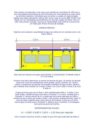 Este número corresponde a uma chuva com período de recorrência de 100 anos e
com intensidade pluviométrica de 240 milímetros por hora aplicável na maior parte
   do território brasileiro. Entretanto deve-se tomar o cuidado em determinadas
regiões que podem apresentar valores bem acima. Veja na norma NBR-10.844 uma
 tabela com as intensidades pluviométricas em diversas regiões do Brasil. Para um
 valor mais preciso consulte o serviço de meteorologia mais próximo e procure ter
                      um mãos pelo menos 50 anos de medição.

                               EXEMPLO PRÁTICO:

Vejamos como calcular a quantidade de água nas calhas de um exemplo como o da
                                 figura abaixo.




Essa casa tem apenas uma água (para facilitar a compreensão). O telhado mede 8
                              X 11,70 metros.

Primeiro você deve determinar os pontos de descida de água. Os pontos de descida
   devem ser livres de interferências como janelas, portas, antenas, etc. Vamos
 colocar 3 condutores de descida nas posições indicadas na figura acima. Observe
que o telhado ficou dividido em 2 áreas. A Área 1 de 7,20 X 8,00 e a Área 2 de 4,50
                                     X 8,00 m.

  A água da chuva que cair na Área 1 será recolhida pela Calha 1. A Calha 1 tem
  duas caídas, metade da água corre para o Condutor 1 e a outra metade para o
  Condutor 2. Vamos chamar de V1 a vazão que corre para cada lado na Calha 1.
Lembre-se que o ponto que divide a Calha 1 não precisa, necessariamente, estar no
   meio da calha, podendo estar mais próximo do Condutor 2 para que se tenha
 menos água correndo para o Condutor 2. Observe que o Condutor 2 vai desaguar
                        bem perto da porta da Cozinha.

                          DETERMINAÇÃO DAS CALHAS:

         V1 = 0,067 X 8,00 X 7,20/2 = 1,93 litros por segundo

 Com o mesmo raciocínio, temos a vazão V2 que corre para cada lado da Calha 2.
 