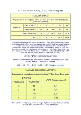 V2 = 0,067 X 8,00 X 4,50/2 = 1,21 litros por segundo


                            TABELA DE CALHAS

 Capacidade de condução de calhas tipo meia cana com declividade de 2%
                         [litros por segundo]

                  POLEGADAS             4        6       8           10      12
DIÂMETRO
                  MILÍMETROS          100      150      200          250    300

             Chapa Galvanizada:        7,1     22,8     50,2         90,8   154,3

                             PVC:     12,7     38,7     81,6        146,8   239,1

Consultando a tabela acima, vemos que a Calha 1 pode ter o diâmetro de 100 mm
podendo conduzir até 7,1 litros por segundo. Da mesma forma, vemos que a Calha
   2 pode ter tembém um diâmetro de 100 mm. Estamos com bastante folga e
 podemos até pensar em algum obstáculo para o escoamento dentro da calha. Por
exemplo, caso haja um entupimento dos condutores 1 e 3, toda a água deverá ser
conduzida pelo condutor 2. Neste caso, a vazão total será de 2(1,93+1,21) = 6,28
            litros por segundo, ainda dentro da capacidade da calha.

                DETERMINAÇÃO DOS CONDUTORES VERTICAIS:

 Pela figura, observa-se que o condutor mais solicitado é o Condutor 2 pois deve
                    conduzir a vazão V1 e também a vazão V2.

      VC2 = V1 + V2 = 1,93 + 1,21 = 3,14 litros por segundo.


                  TABELA DE CONDUTORES VERTICAIS

Capacidade de condução de condutores verticais PVC ou Chapa Galvanizada

              DIÂMETRO
                                                VAZÃO [litros por segundo]
  POLEGADAS             MILÍMETROS

         2                    50                             0,57

         3                    75                             1,76

         4                   100                             3,83

         6                   150                             11,43

Para atender à vazão de 3,14 litros por segundo, teremos que instalar um tubo de
              100 mm com capacidade de 3,83 litros por segundo.
 